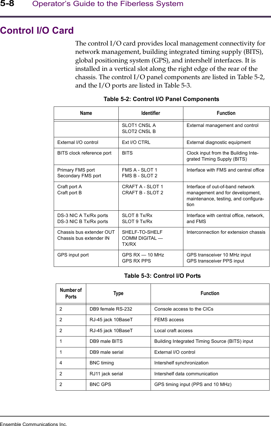 Ensemble Communications Inc.5-8Operator’s Guide to the Fiberless SystemControl I/O CardThe control I/O card provides local management connectivity for network management, building integrated timing supply (BITS), global positioning system (GPS), and intershelf interfaces. It is installed in a vertical slot along the right edge of the rear of the chassis. The control I/O panel components are listed in Table 5-2, and the I/O ports are listed in Table 5-3.Table 5-2: Control I/O Panel ComponentsName Identifier FunctionSLOT1 CNSL ASLOT2 CNSL BExternal management and controlExternal I/O control Ext I/O CTRL External diagnostic equipmentBITS clock reference port BITS Clock input from the Building Inte-grated Timing Supply (BITS)Primary FMS portSecondary FMS portFMS A - SLOT 1FMS B - SLOT 2Interface with FMS and central officeCraft port ACraft port BCRAFT A - SLOT 1CRAFT B - SLOT 2Interface of out-of-band network management and for development, maintenance, testing, and configura-tionDS-3 NIC A Tx/Rx portsDS-3 NIC B Tx/Rx portsSLOT 8 Tx/RxSLOT 9 Tx/RxInterface with central office, network, and FMSChassis bus extender OUTChassis bus extender INSHELF-TO-SHELFCOMM DIGITAL —TX/RXInterconnection for extension chassisGPS input port GPS RX — 10 MHzGPS RX PPSGPS transceiver 10 MHz inputGPS transceiver PPS inputTable 5-3: Control I/O PortsNumber of Ports Type Function2 DB9 female RS-232 Console access to the CICs2 RJ-45 jack 10BaseT FEMS access2 RJ-45 jack 10BaseT Local craft access1 DB9 male BITS Building Integrated Timing Source (BITS) input1 DB9 male serial External I/O control4 BNC timing Intershelf synchronization2 RJ11 jack serial Intershelf data communication2 BNC GPS GPS timing input (PPS and 10 MHz)