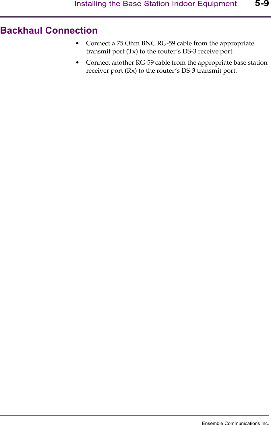 Ensemble Communications Inc.Installing the Base Station Indoor Equipment5-9Backhaul Connection•Connect a 75 Ohm BNC RG-59 cable from the appropriate transmit port (Tx) to the router’s DS-3 receive port.•Connect another RG-59 cable from the appropriate base station receiver port (Rx) to the router’s DS-3 transmit port.