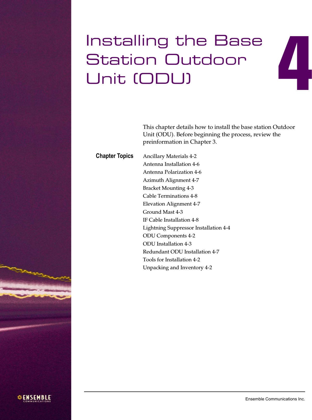 4Ensemble Communications Inc.Installing the Base Station Outdoor Unit (ODU) 4This chapter details how to install the base station Outdoor Unit (ODU). Before beginning the process, review the preinformation in Chapter 3. Chapter Topics Ancillary Materials 4-2Antenna Installation 4-6Antenna Polarization 4-6Azimuth Alignment 4-7Bracket Mounting 4-3Cable Terminations 4-8Elevation Alignment 4-7Ground Mast 4-3IF Cable Installation 4-8Lightning Suppressor Installation 4-4ODU Components 4-2ODU Installation 4-3Redundant ODU Installation 4-7Tools for Installation 4-2Unpacking and Inventory 4-2