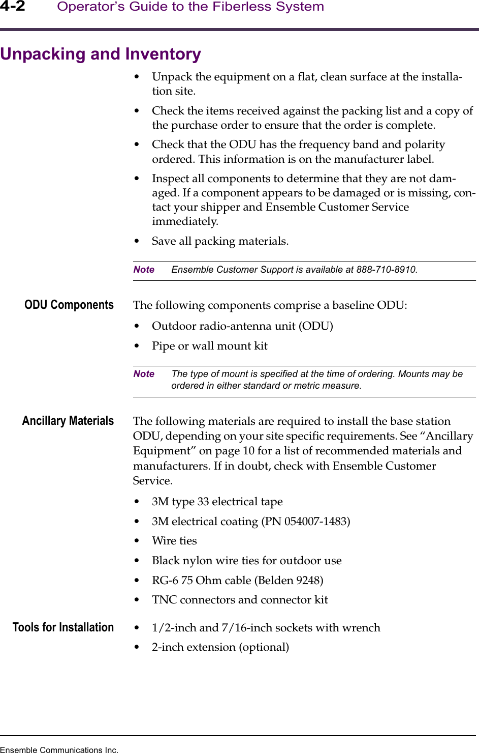 Ensemble Communications Inc.4-2Operator’s Guide to the Fiberless SystemUnpacking and Inventory•Unpack the equipment on a flat, clean surface at the installa-tion site. •Check the items received against the packing list and a copy of the purchase order to ensure that the order is complete. •Check that the ODU has the frequency band and polarity ordered. This information is on the manufacturer label.•Inspect all components to determine that they are not dam-aged. If a component appears to be damaged or is missing, con-tact your shipper and Ensemble Customer Service immediately. •Save all packing materials. Note Ensemble Customer Support is available at 888-710-8910.ODU Components The following components comprise a baseline ODU:•Outdoor radio-antenna unit (ODU)•Pipe or wall mount kitNote The type of mount is specified at the time of ordering. Mounts may be ordered in either standard or metric measure.Ancillary Materials The following materials are required to install the base station ODU, depending on your site specific requirements. See “Ancillary Equipment” on page 10 for a list of recommended materials and manufacturers. If in doubt, check with Ensemble Customer Service.•3M type 33 electrical tape•3M electrical coating (PN 054007-1483)•Wire ties•Black nylon wire ties for outdoor use•RG-6 75 Ohm cable (Belden 9248)•TNC connectors and connector kitTools for Installation •1/2-inch and 7/16-inch sockets with wrench•2-inch extension (optional)