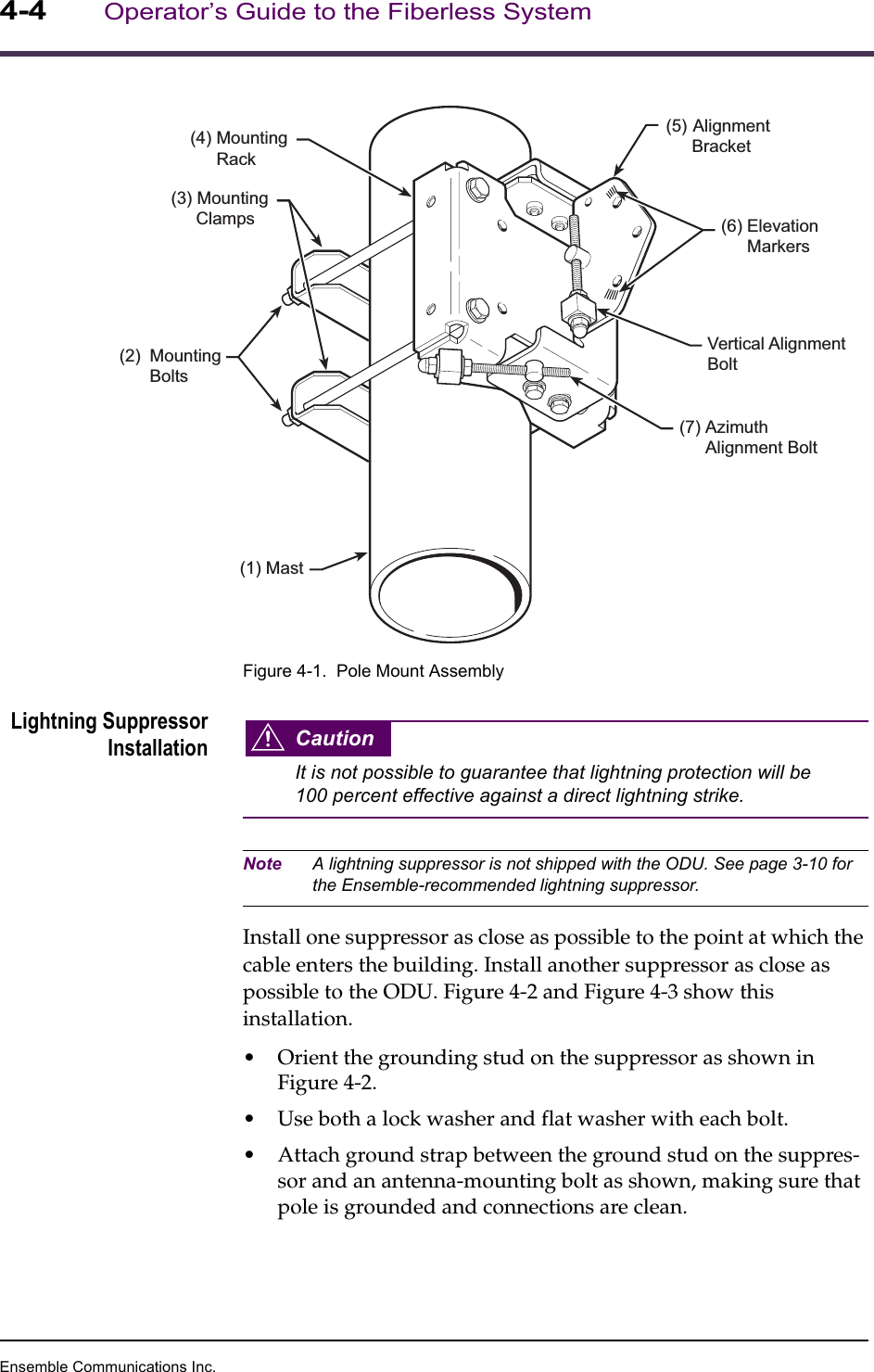 Ensemble Communications Inc.4-4Operator’s Guide to the Fiberless SystemFigure 4-1.  Pole Mount AssemblyLightning SuppressorInstallation CautionIt is not possible to guarantee that lightning protection will be 100 percent effective against a direct lightning strike.Note A lightning suppressor is not shipped with the ODU. See page 3-10 for the Ensemble-recommended lightning suppressor.Install one suppressor as close as possible to the point at which the cable enters the building. Install another suppressor as close as possible to the ODU. Figure 4-2 and Figure 4-3 show this installation.•Orient the grounding stud on the suppressor as shown in Figure 4-2.•Use both a lock washer and flat washer with each bolt. •Attach ground strap between the ground stud on the suppres-sor and an antenna-mounting bolt as shown, making sure that pole is grounded and connections are clean. (1) Mast(3) MountingClamps(4) MountingRack(6) ElevationMarkers(5) AlignmentBracket(7) AzimuthAlignment BoltVertical AlignmentBolt(2) MountingBolts