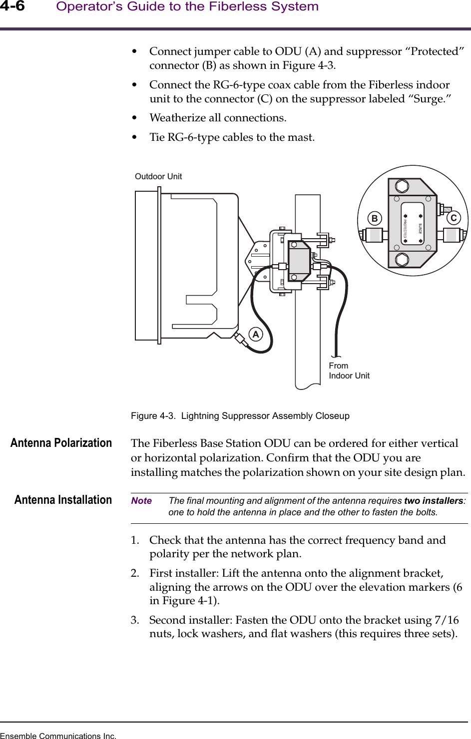 Ensemble Communications Inc.4-6Operator’s Guide to the Fiberless System•Connect jumper cable to ODU (A) and suppressor “Protected” connector (B) as shown in Figure 4-3. •Connect the RG-6-type coax cable from the Fiberless indoor unit to the connector (C) on the suppressor labeled “Surge.” •Weatherize all connections. •Tie RG-6-type cables to the mast.Figure 4-3.  Lightning Suppressor Assembly CloseupAntenna Polarization The Fiberless Base Station ODU can be ordered for either vertical or horizontal polarization. Confirm that the ODU you are installing matches the polarization shown on your site design plan. Antenna Installation Note The final mounting and alignment of the antenna requires two installers: one to hold the antenna in place and the other to fasten the bolts.1. Check that the antenna has the correct frequency band and polarity per the network plan.2. First installer: Lift the antenna onto the alignment bracket, aligning the arrows on the ODU over the elevation markers (6 in Figure 4-1).3. Second installer: Fasten the ODU onto the bracket using 7/16 nuts, lock washers, and flat washers (this requires three sets).FromIndoor UnitOutdoor Unit