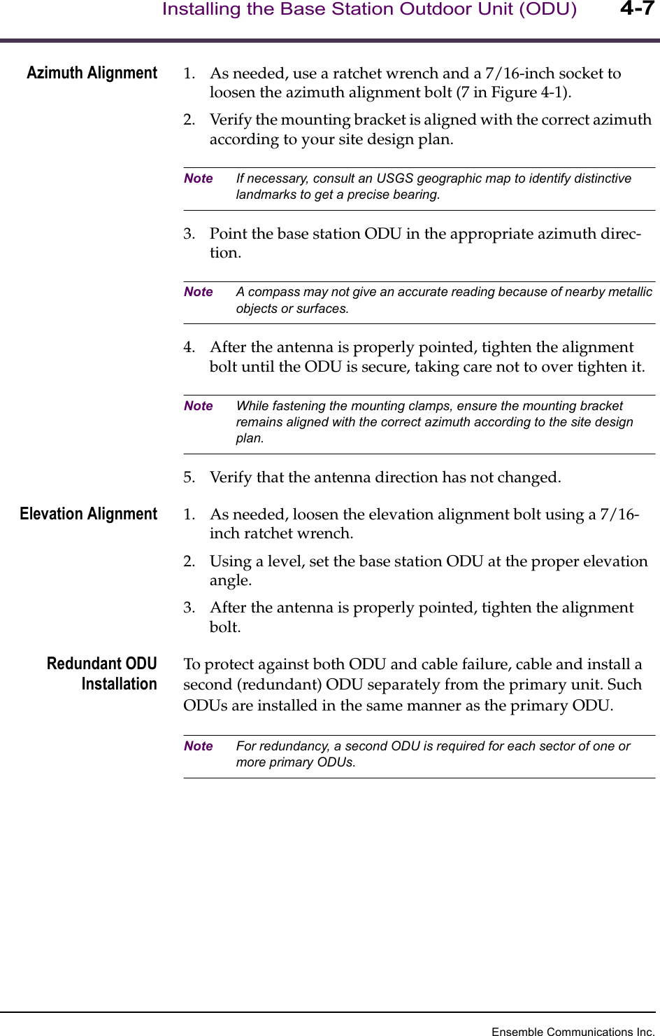 Ensemble Communications Inc.Installing the Base Station Outdoor Unit (ODU)4-7Azimuth Alignment 1. As needed, use a ratchet wrench and a 7/16-inch socket to loosen the azimuth alignment bolt (7 in Figure 4-1).2. Verify the mounting bracket is aligned with the correct azimuth according to your site design plan.Note If necessary, consult an USGS geographic map to identify distinctive landmarks to get a precise bearing. 3. Point the base station ODU in the appropriate azimuth direc-tion. Note A compass may not give an accurate reading because of nearby metallic objects or surfaces.4. After the antenna is properly pointed, tighten the alignment bolt until the ODU is secure, taking care not to over tighten it. Note While fastening the mounting clamps, ensure the mounting bracket remains aligned with the correct azimuth according to the site design plan. 5. Verify that the antenna direction has not changed.Elevation Alignment 1. As needed, loosen the elevation alignment bolt using a 7/16-inch ratchet wrench.2. Using a level, set the base station ODU at the proper elevation angle.3. After the antenna is properly pointed, tighten the alignment bolt.Redundant ODUInstallationTo protect against both ODU and cable failure, cable and install a second (redundant) ODU separately from the primary unit. Such ODUs are installed in the same manner as the primary ODU. Note For redundancy, a second ODU is required for each sector of one or more primary ODUs.