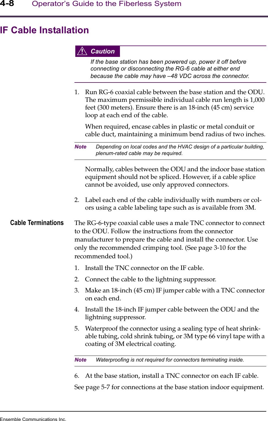 Ensemble Communications Inc.4-8Operator’s Guide to the Fiberless SystemIF Cable InstallationCautionIf the base station has been powered up, power it off before connecting or disconnecting the RG-6 cable at either end because the cable may have –48 VDC across the connector.1. Run RG-6 coaxial cable between the base station and the ODU. The maximum permissible individual cable run length is 1,000 feet (300 meters). Ensure there is an 18-inch (45 cm) service loop at each end of the cable.When required, encase cables in plastic or metal conduit or cable duct, maintaining a minimum bend radius of two inches.Note Depending on local codes and the HVAC design of a particular building, plenum-rated cable may be required.Normally, cables between the ODU and the indoor base station equipment should not be spliced. However, if a cable splice cannot be avoided, use only approved connectors. 2. Label each end of the cable individually with numbers or col-ors using a cable labeling tape such as is available from 3M.Cable Terminations The RG-6-type coaxial cable uses a male TNC connector to connect to the ODU. Follow the instructions from the connector manufacturer to prepare the cable and install the connector. Use only the recommended crimping tool. (See page 3-10 for the recommended tool.)1. Install the TNC connector on the IF cable.2. Connect the cable to the lightning suppressor.3. Make an 18-inch (45 cm) IF jumper cable with a TNC connector on each end.4. Install the 18-inch IF jumper cable between the ODU and the lightning suppressor.5. Waterproof the connector using a sealing type of heat shrink-able tubing, cold shrink tubing, or 3M type 66 vinyl tape with a coating of 3M electrical coating.Note Waterproofing is not required for connectors terminating inside.6. At the base station, install a TNC connector on each IF cable.See page 5-7 for connections at the base station indoor equipment.