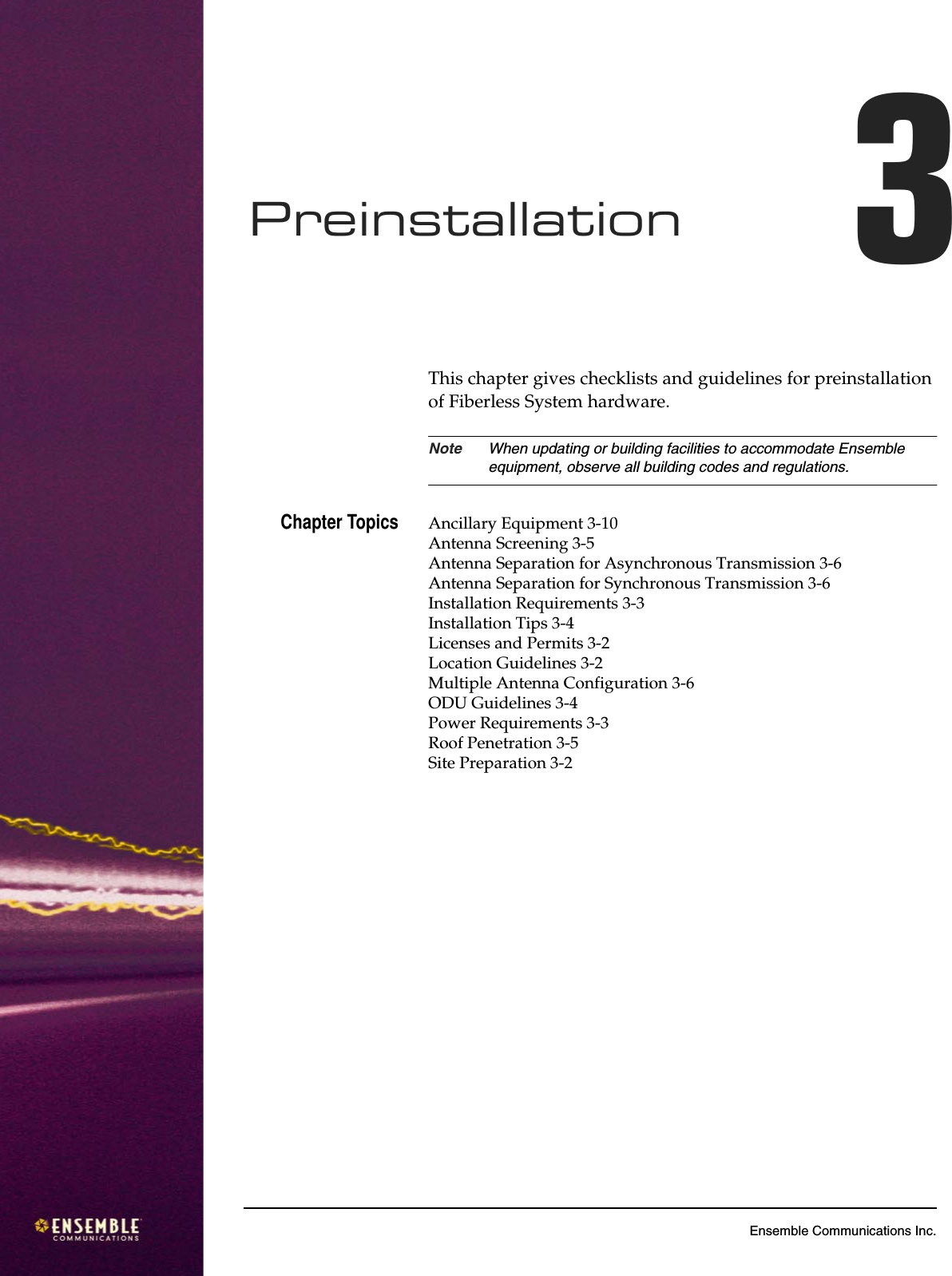 3Ensemble Communications Inc.Preinstallation 3This chapter gives checklists and guidelines for preinstallation of Fiberless System hardware.Note When updating or building facilities to accommodate Ensemble equipment, observe all building codes and regulations.Chapter Topics Ancillary Equipment 3-10Antenna Screening 3-5Antenna Separation for Asynchronous Transmission 3-6Antenna Separation for Synchronous Transmission 3-6Installation Requirements 3-3Installation Tips 3-4Licenses and Permits 3-2Location Guidelines 3-2Multiple Antenna Configuration 3-6ODU Guidelines 3-4Power Requirements 3-3Roof Penetration 3-5Site Preparation 3-2