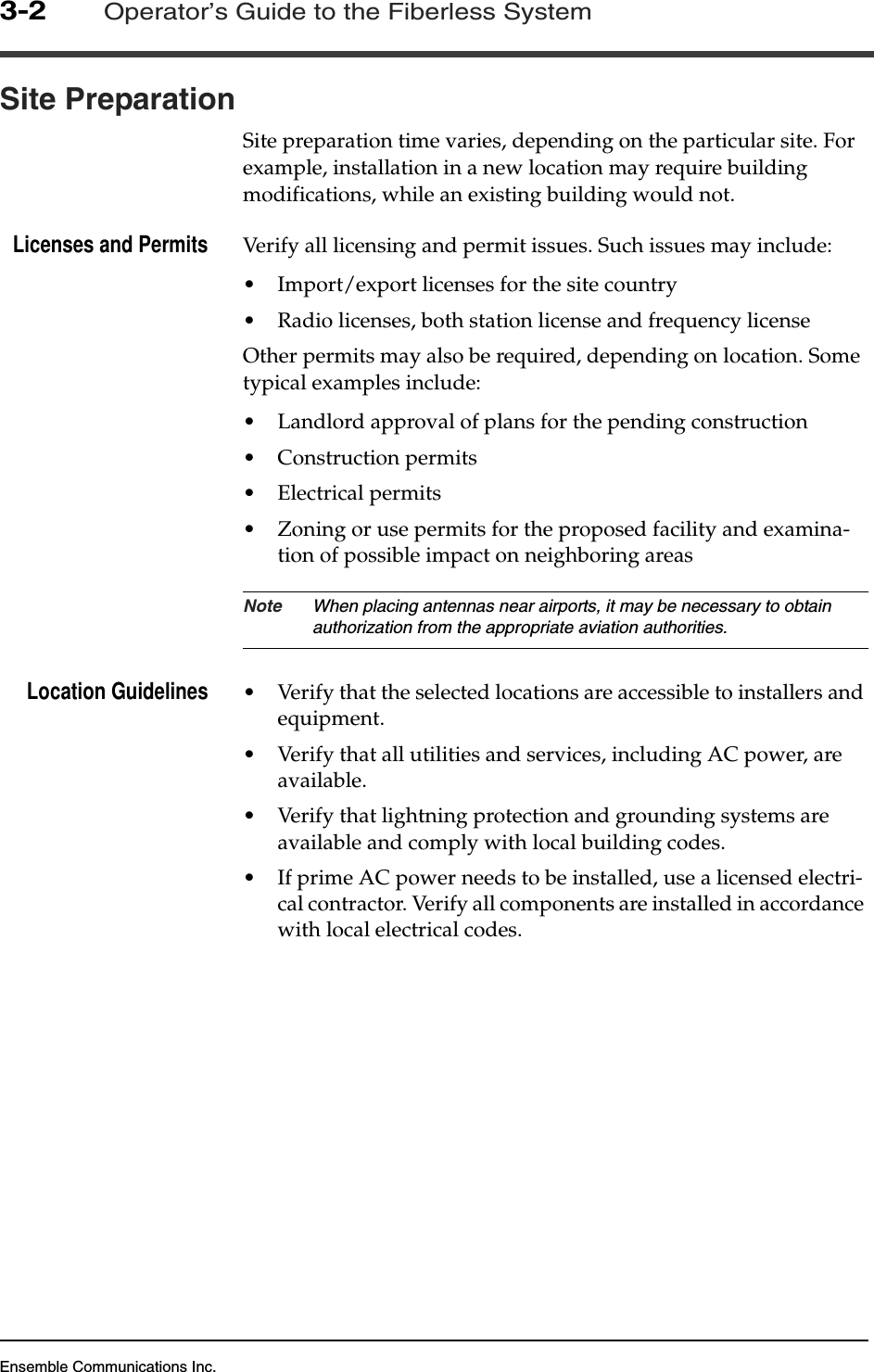 Ensemble Communications Inc.3-2Operator’s Guide to the Fiberless SystemSite PreparationSite preparation time varies, depending on the particular site. For example, installation in a new location may require building modifications, while an existing building would not.Licenses and Permits Verify all licensing and permit issues. Such issues may include:• Import/export licenses for the site country• Radio licenses, both station license and frequency licenseOther permits may also be required, depending on location. Some typical examples include:• Landlord approval of plans for the pending construction• Construction permits• Electrical permits• Zoning or use permits for the proposed facility and examina-tion of possible impact on neighboring areasNote When placing antennas near airports, it may be necessary to obtain authorization from the appropriate aviation authorities.Location Guidelines • Verify that the selected locations are accessible to installers and equipment.• Verify that all utilities and services, including AC power, are available.• Verify that lightning protection and grounding systems are available and comply with local building codes.• If prime AC power needs to be installed, use a licensed electri-cal contractor. Verify all components are installed in accordance with local electrical codes. 