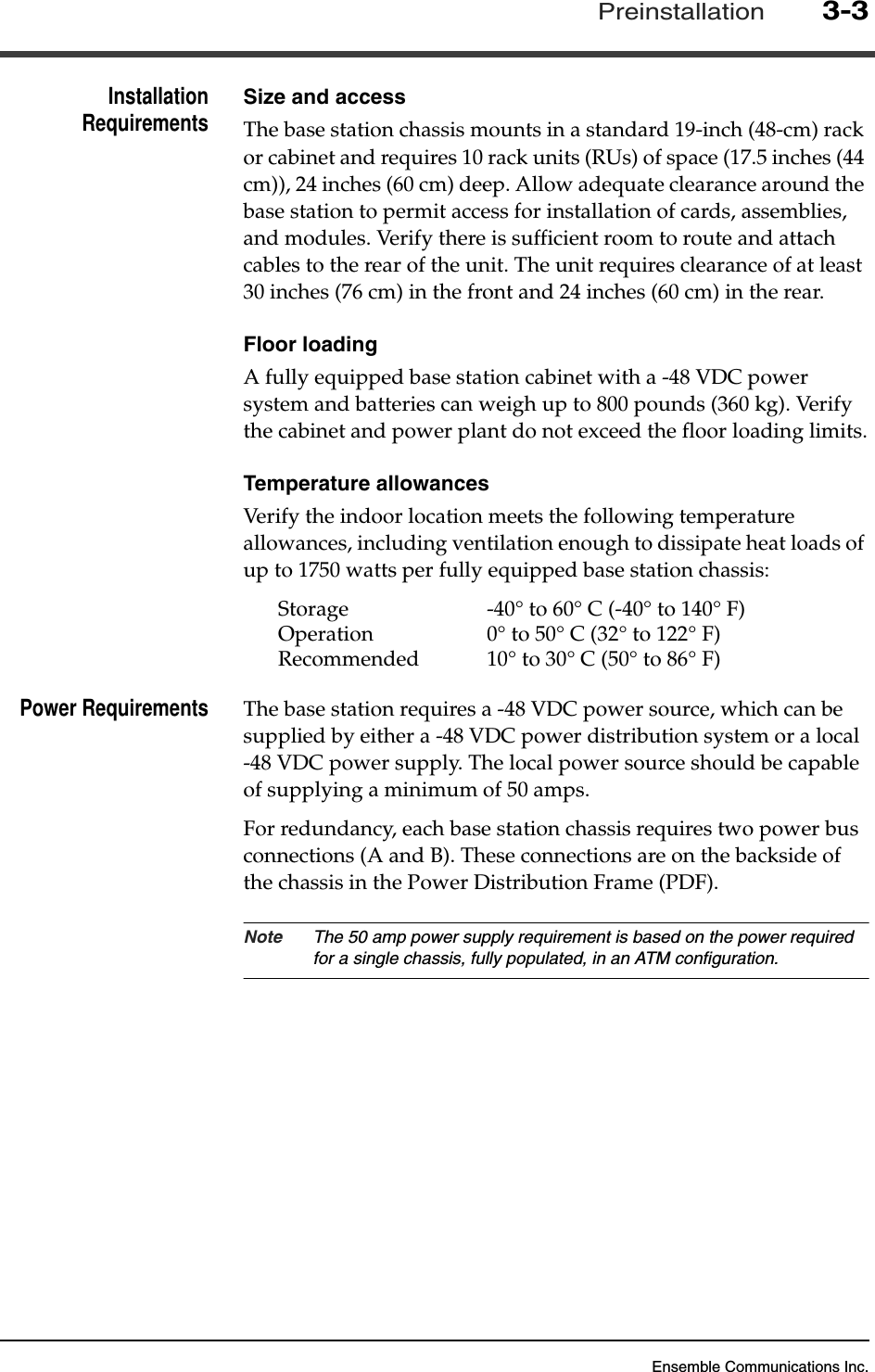 Ensemble Communications Inc.Preinstallation3-3InstallationRequirements Size and accessThe base station chassis mounts in a standard 19-inch (48-cm) rack or cabinet and requires 10 rack units (RUs) of space (17.5 inches (44 cm)), 24 inches (60 cm) deep. Allow adequate clearance around the base station to permit access for installation of cards, assemblies, and modules. Verify there is sufficient room to route and attach cables to the rear of the unit. The unit requires clearance of at least 30 inches (76 cm) in the front and 24 inches (60 cm) in the rear.Floor loadingA fully equipped base station cabinet with a -48 VDC power system and batteries can weigh up to 800 pounds (360 kg). Verify the cabinet and power plant do not exceed the floor loading limits.Temperature allowancesVerify the indoor location meets the following temperature allowances, including ventilation enough to dissipate heat loads of up to 1750 watts per fully equipped base station chassis:Storage  -40° to 60° C (-40° to 140° F)Operation 0° to 50° C (32° to 122° F)Recommended 10° to 30° C (50° to 86° F)Power Requirements The base station requires a -48 VDC power source, which can be supplied by either a -48 VDC power distribution system or a local -48 VDC power supply. The local power source should be capable of supplying a minimum of 50 amps.For redundancy, each base station chassis requires two power bus connections (A and B). These connections are on the backside of the chassis in the Power Distribution Frame (PDF). Note The 50 amp power supply requirement is based on the power required for a single chassis, fully populated, in an ATM configuration.