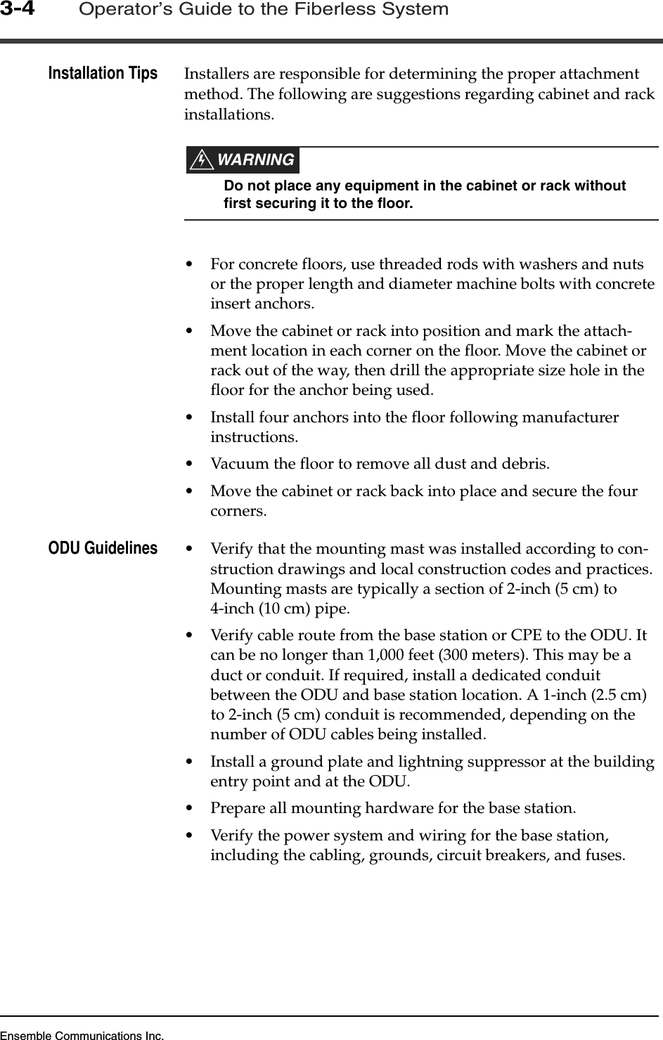 Ensemble Communications Inc.3-4Operator’s Guide to the Fiberless SystemInstallation Tips Installers are responsible for determining the proper attachment method. The following are suggestions regarding cabinet and rack installations. WARNINGDo not place any equipment in the cabinet or rack without first securing it to the floor.•For concrete floors, use threaded rods with washers and nuts or the proper length and diameter machine bolts with concrete insert anchors.•Move the cabinet or rack into position and mark the attach-ment location in each corner on the floor. Move the cabinet or rack out of the way, then drill the appropriate size hole in the floor for the anchor being used. •Install four anchors into the floor following manufacturer instructions.•Vacuum the floor to remove all dust and debris.•Move the cabinet or rack back into place and secure the four corners.ODU Guidelines •Verify that the mounting mast was installed according to con-struction drawings and local construction codes and practices. Mounting masts are typically a section of 2-inch (5 cm) to 4-inch (10 cm) pipe.•Verify cable route from the base station or CPE to the ODU. It can be no longer than 1,000 feet (300 meters). This may be a duct or conduit. If required, install a dedicated conduit between the ODU and base station location. A 1-inch (2.5 cm) to 2-inch (5 cm) conduit is recommended, depending on the number of ODU cables being installed.•Install a ground plate and lightning suppressor at the building entry point and at the ODU.•Prepare all mounting hardware for the base station. •Verify the power system and wiring for the base station, including the cabling, grounds, circuit breakers, and fuses.