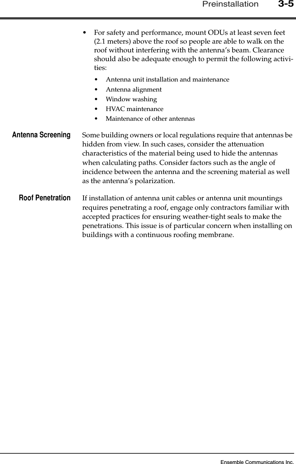 Ensemble Communications Inc.Preinstallation3-5•For safety and performance, mount ODUs at least seven feet (2.1 meters) above the roof so people are able to walk on the roof without interfering with the antenna’s beam. Clearance should also be adequate enough to permit the following activi-ties:•Antenna unit installation and maintenance•Antenna alignment•Window washing•HVAC maintenance•Maintenance of other antennasAntenna Screening Some building owners or local regulations require that antennas be hidden from view. In such cases, consider the attenuation characteristics of the material being used to hide the antennas when calculating paths. Consider factors such as the angle of incidence between the antenna and the screening material as well as the antenna’s polarization.Roof Penetration If installation of antenna unit cables or antenna unit mountings requires penetrating a roof, engage only contractors familiar with accepted practices for ensuring weather-tight seals to make the penetrations. This issue is of particular concern when installing on buildings with a continuous roofing membrane.