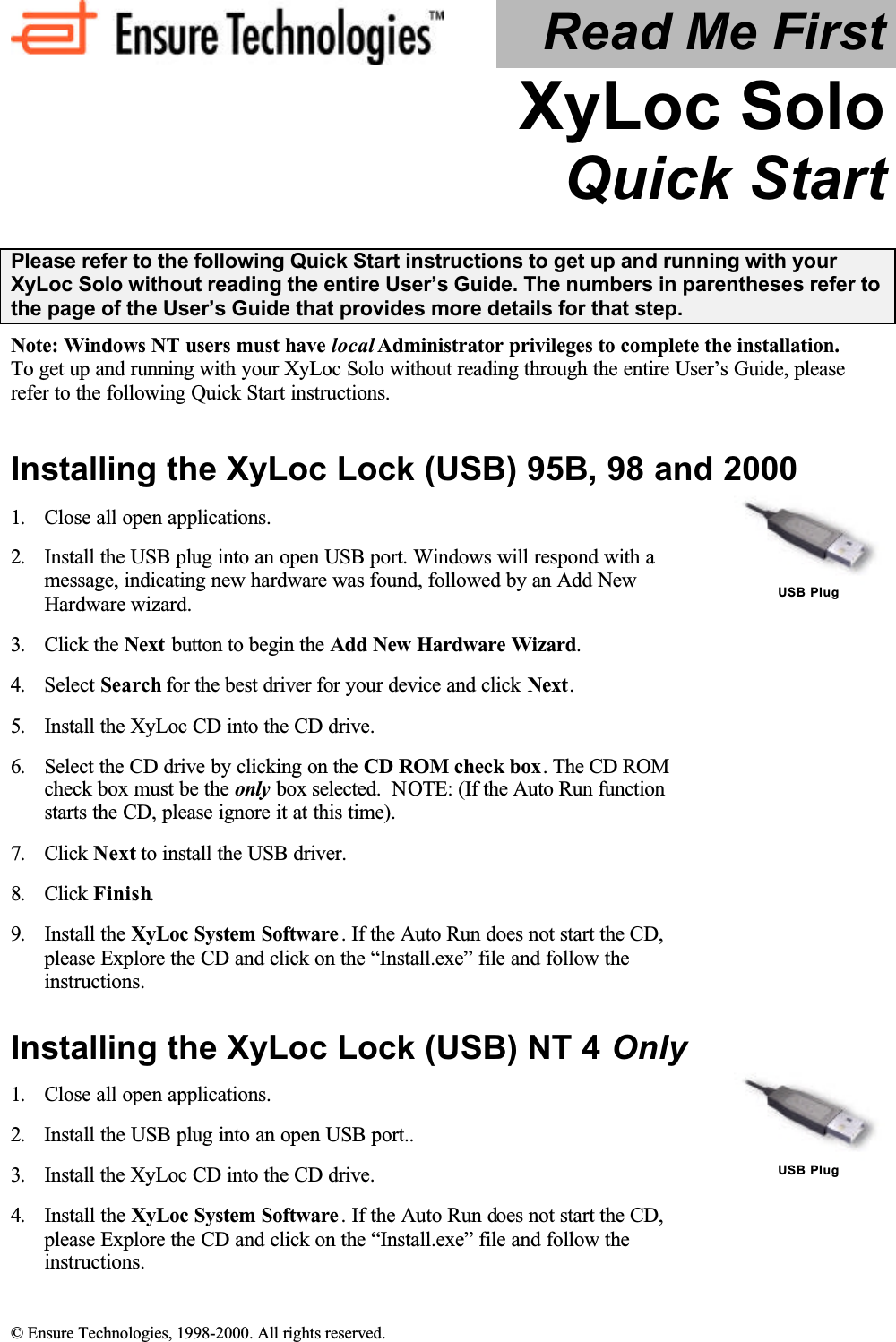  © Ensure Technologies, 1998-2000. All rights reserved. Read Me First XyLoc Solo Quick Start  Please refer to the following Quick Start instructions to get up and running with your XyLoc Solo without reading the entire User’s Guide. The numbers in parentheses refer to the page of the User’s Guide that provides more details for that step. Note: Windows NT users must have local Administrator privileges to complete the installation. To get up and running with your XyLoc Solo without reading through the entire User’s Guide, please refer to the following Quick Start instructions. Installing the XyLoc Lock (USB) 95B, 98 and 2000 1.  Close all open applications. 2.  Install the USB plug into an open USB port. Windows will respond with a message, indicating new hardware was found, followed by an Add New Hardware wizard.  3.  Click the Next button to begin the Add New Hardware Wizard. 4.  Select Search for the best driver for your device and click Next. 5.  Install the XyLoc CD into the CD drive. 6.  Select the CD drive by clicking on the CD ROM check box. The CD ROM check box must be the only box selected.  NOTE: (If the Auto Run function starts the CD, please ignore it at this time). 7.  Click Next to install the USB driver. 8.  Click Finish. 9.  Install the XyLoc System Software . If the Auto Run does not start the CD, please Explore the CD and click on the “Install.exe” file and follow the instructions.   USB Plug Installing the XyLoc Lock (USB) NT 4 Only 1.  Close all open applications. 2.  Install the USB plug into an open USB port.. 3.  Install the XyLoc CD into the CD drive. 4.  Install the XyLoc System Software . If the Auto Run does not start the CD, please Explore the CD and click on the “Install.exe” file and follow the instructions.   USB Plug 