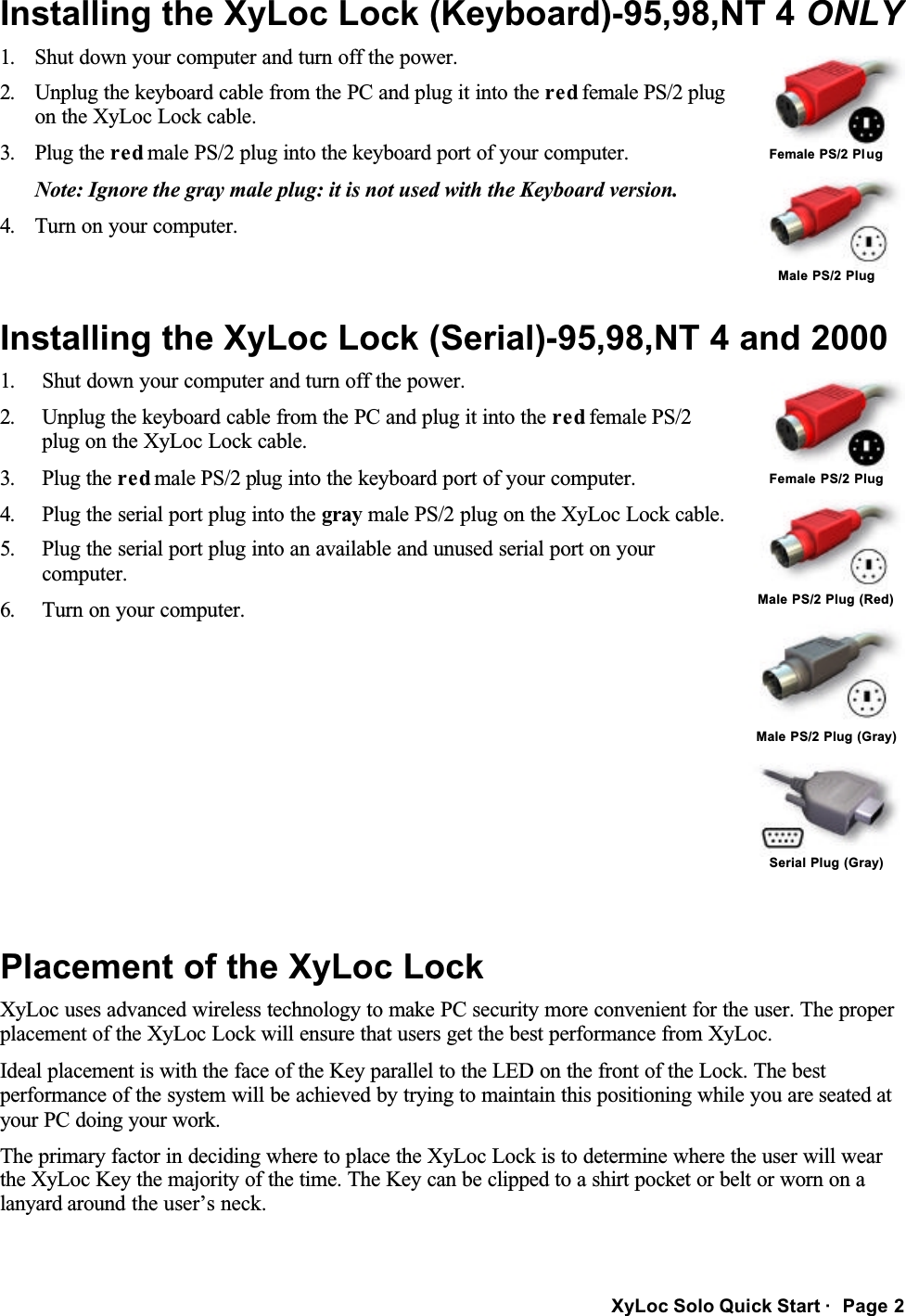 XyLoc Solo Quick Start ·  Page 2 Installing the XyLoc Lock (Keyboard)-95,98,NT 4 ONLY  Female PS/2 Plug 1.  Shut down your computer and turn off the power. 2.  Unplug the keyboard cable from the PC and plug it into the red female PS/2 plug on the XyLoc Lock cable.  3.  Plug the red male PS/2 plug into the keyboard port of your computer. Note: Ignore the gray male plug: it is not used with the Keyboard version. 4.  Turn on your computer.  Male PS/2 Plug Installing the XyLoc Lock (Serial)-95,98,NT 4 and 2000  Female PS/2 Plug  Male PS/2 Plug (Red)  Male PS/2 Plug (Gray) 1.  Shut down your computer and turn off the power. 2.  Unplug the keyboard cable from the PC and plug it into the red female PS/2 plug on the XyLoc Lock cable.  3.  Plug the red male PS/2 plug into the keyboard port of your computer. 4.  Plug the serial port plug into the gray male PS/2 plug on the XyLoc Lock cable. 5.  Plug the serial port plug into an available and unused serial port on your computer. 6.  Turn on your computer.  Serial Plug (Gray)  Placement of the XyLoc Lock XyLoc uses advanced wireless technology to make PC security more convenient for the user. The proper placement of the XyLoc Lock will ensure that users get the best performance from XyLoc. Ideal placement is with the face of the Key parallel to the LED on the front of the Lock. The best performance of the system will be achieved by trying to maintain this positioning while you are seated at your PC doing your work. The primary factor in deciding where to place the XyLoc Lock is to determine where the user will wear the XyLoc Key the majority of the time. The Key can be clipped to a shirt pocket or belt or worn on a lanyard around the user’s neck. 