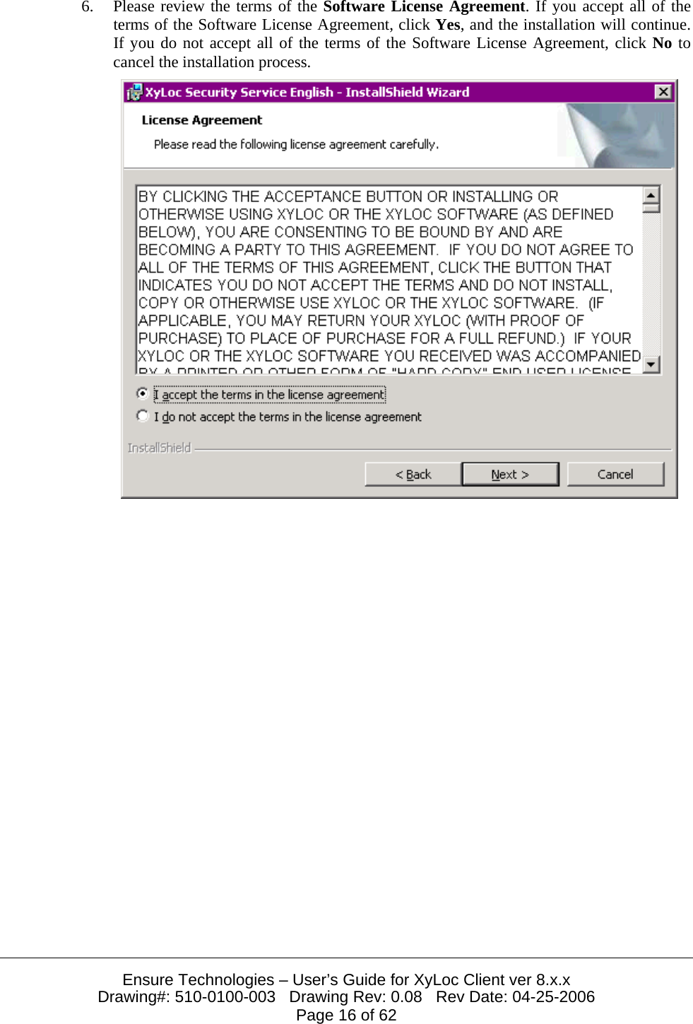  Ensure Technologies – User’s Guide for XyLoc Client ver 8.x.x Drawing#: 510-0100-003   Drawing Rev: 0.08   Rev Date: 04-25-2006 Page 16 of 62 6. Please review the terms of the Software License Agreement. If you accept all of the terms of the Software License Agreement, click Yes, and the installation will continue. If you do not accept all of the terms of the Software License Agreement, click No to cancel the installation process.   