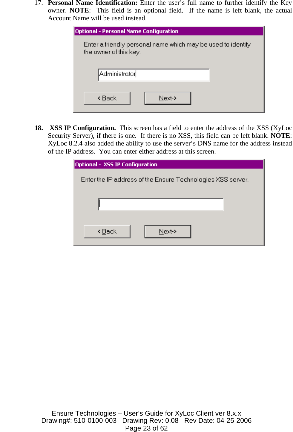 Ensure Technologies – User’s Guide for XyLoc Client ver 8.x.x Drawing#: 510-0100-003   Drawing Rev: 0.08   Rev Date: 04-25-2006 Page 23 of 62 17. Personal Name Identification: Enter the user’s full name to further identify the Key owner.  NOTE:  This field is an optional field.  If the name is left blank, the actual Account Name will be used instead.   18.  XSS IP Configuration.  This screen has a field to enter the address of the XSS (XyLoc Security Server), if there is one.  If there is no XSS, this field can be left blank. NOTE:  XyLoc 8.2.4 also added the ability to use the server’s DNS name for the address instead of the IP address.  You can enter either address at this screen.   