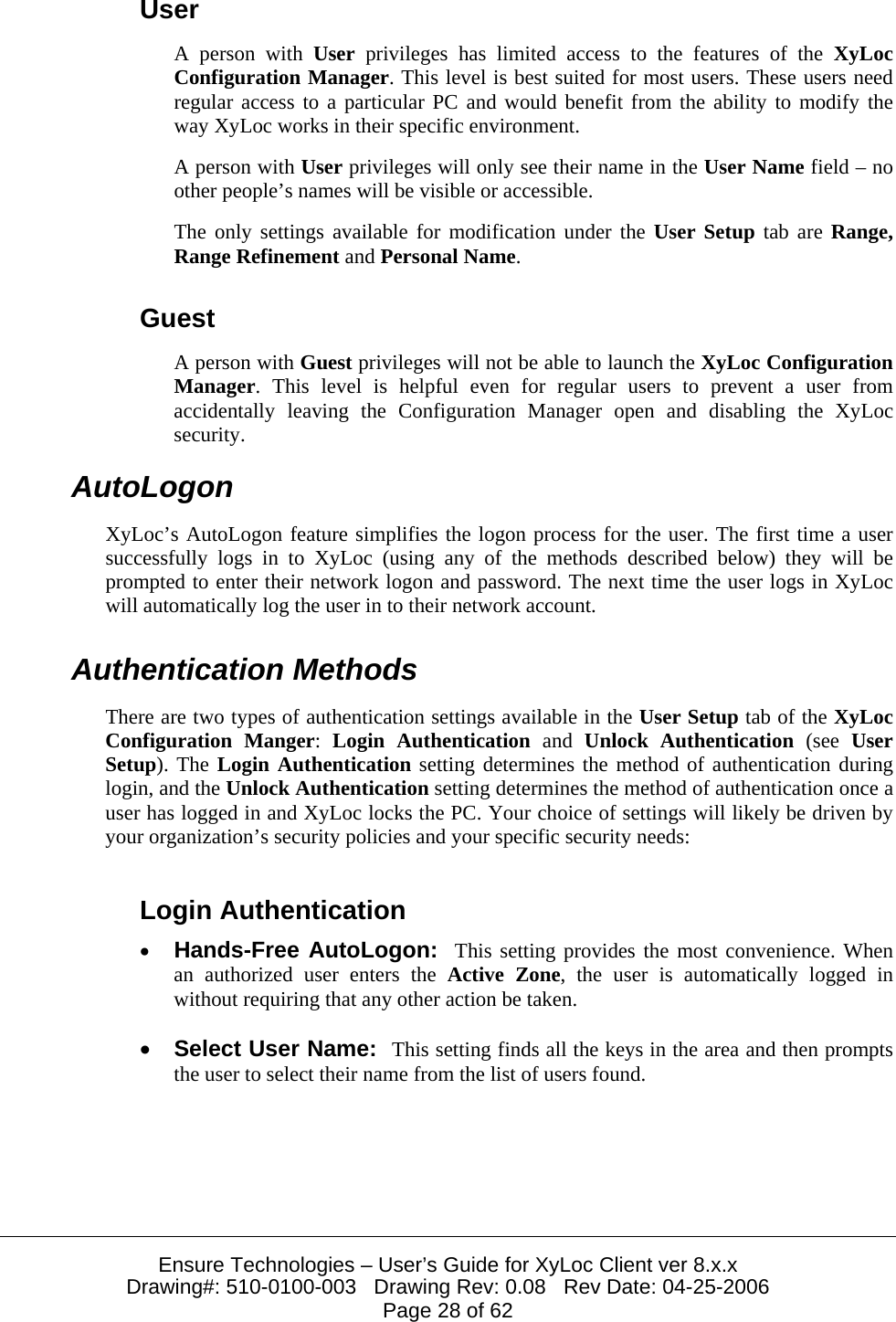  Ensure Technologies – User’s Guide for XyLoc Client ver 8.x.x Drawing#: 510-0100-003   Drawing Rev: 0.08   Rev Date: 04-25-2006 Page 28 of 62 User A person with User privileges has limited access to the features of the XyLoc Configuration Manager. This level is best suited for most users. These users need regular access to a particular PC and would benefit from the ability to modify the way XyLoc works in their specific environment. A person with User privileges will only see their name in the User Name field – no other people’s names will be visible or accessible. The only settings available for modification under the User Setup tab are Range, Range Refinement and Personal Name. Guest A person with Guest privileges will not be able to launch the XyLoc Configuration Manager. This level is helpful even for regular users to prevent a user from accidentally leaving the Configuration Manager open and disabling the XyLoc security. AutoLogon XyLoc’s AutoLogon feature simplifies the logon process for the user. The first time a user successfully logs in to XyLoc (using any of the methods described below) they will be prompted to enter their network logon and password. The next time the user logs in XyLoc will automatically log the user in to their network account. Authentication Methods There are two types of authentication settings available in the User Setup tab of the XyLoc Configuration Manger:  Login Authentication and  Unlock Authentication (see User Setup). The Login Authentication setting determines the method of authentication during login, and the Unlock Authentication setting determines the method of authentication once a user has logged in and XyLoc locks the PC. Your choice of settings will likely be driven by your organization’s security policies and your specific security needs: Login Authentication • Hands-Free AutoLogon:  This setting provides the most convenience. When an authorized user enters the Active Zone, the user is automatically logged in without requiring that any other action be taken. • Select User Name:  This setting finds all the keys in the area and then prompts the user to select their name from the list of users found.  