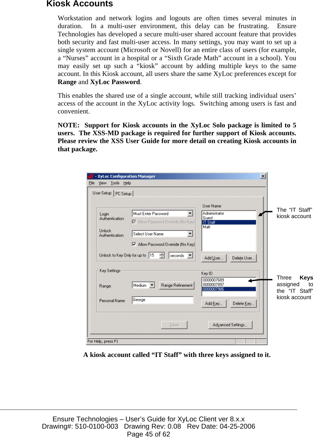  Ensure Technologies – User’s Guide for XyLoc Client ver 8.x.x Drawing#: 510-0100-003   Drawing Rev: 0.08   Rev Date: 04-25-2006 Page 45 of 62 Kiosk Accounts Workstation and network logins and logouts are often times several minutes in duration.  In a multi-user environment, this delay can be frustrating.  Ensure Technologies has developed a secure multi-user shared account feature that provides both security and fast multi-user access. In many settings, you may want to set up a single system account (Microsoft or Novell) for an entire class of users (for example, a “Nurses” account in a hospital or a “Sixth Grade Math” account in a school). You may easily set up such a “kiosk” account by adding multiple keys to the same account. In this Kiosk account, all users share the same XyLoc preferences except for Range and XyLoc Password. This enables the shared use of a single account, while still tracking individual users’ access of the account in the XyLoc activity logs.  Switching among users is fast and convenient. NOTE:  Support for Kiosk accounts in the XyLoc Solo package is limited to 5 users.  The XSS-MD package is required for further support of Kiosk accounts.  Please review the XSS User Guide for more detail on creating Kiosk accounts in that package.   A kiosk account called “IT Staff” with three keys assigned to it. The “IT Staff” kiosk accountThree  Keysassigned to the “IT Staff” kiosk account