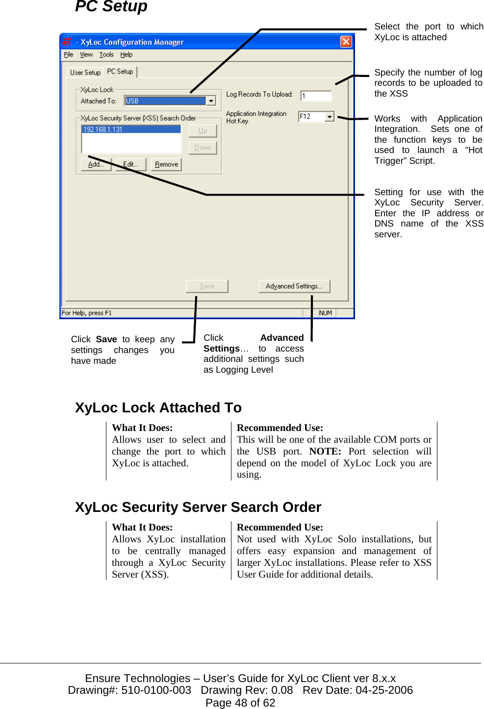  Ensure Technologies – User’s Guide for XyLoc Client ver 8.x.x Drawing#: 510-0100-003   Drawing Rev: 0.08   Rev Date: 04-25-2006 Page 48 of 62 PC Setup     XyLoc Lock Attached To What It Does:  Recommended Use: Allows user to select and change the port to which XyLoc is attached. This will be one of the available COM ports or the USB port. NOTE:  Port selection will depend on the model of XyLoc Lock you are using. XyLoc Security Server Search Order What It Does:  Recommended Use: Allows XyLoc installation to be centrally managed through a XyLoc Security Server (XSS). Not used with XyLoc Solo installations, but offers easy expansion and management of larger XyLoc installations. Please refer to XSS User Guide for additional details. Select the port to whichXyLoc is attached Click AdvancedSettings… to accessadditional settings suchas Logging Level Click  Save to keep any settings changes youhave made Setting for use with theXyLoc Security Server.Enter the IP address orDNS name of the XSSserver. Works with ApplicationIntegration.  Sets one ofthe function keys to beused to launch a “HotTrigger” Script. Specify the number of logrecords to be uploaded tothe XSS 