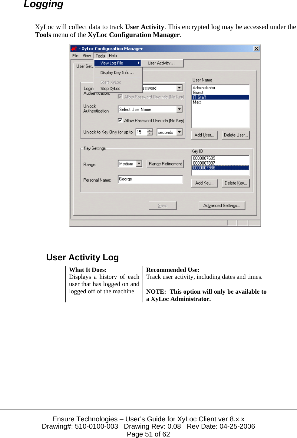  Ensure Technologies – User’s Guide for XyLoc Client ver 8.x.x Drawing#: 510-0100-003   Drawing Rev: 0.08   Rev Date: 04-25-2006 Page 51 of 62 Logging XyLoc will collect data to track User Activity. This encrypted log may be accessed under the Tools menu of the XyLoc Configuration Manager.   User Activity Log What It Does:  Recommended Use: Displays a history of each user that has logged on and logged off of the machine Track user activity, including dates and times.  NOTE:  This option will only be available to a XyLoc Administrator.  