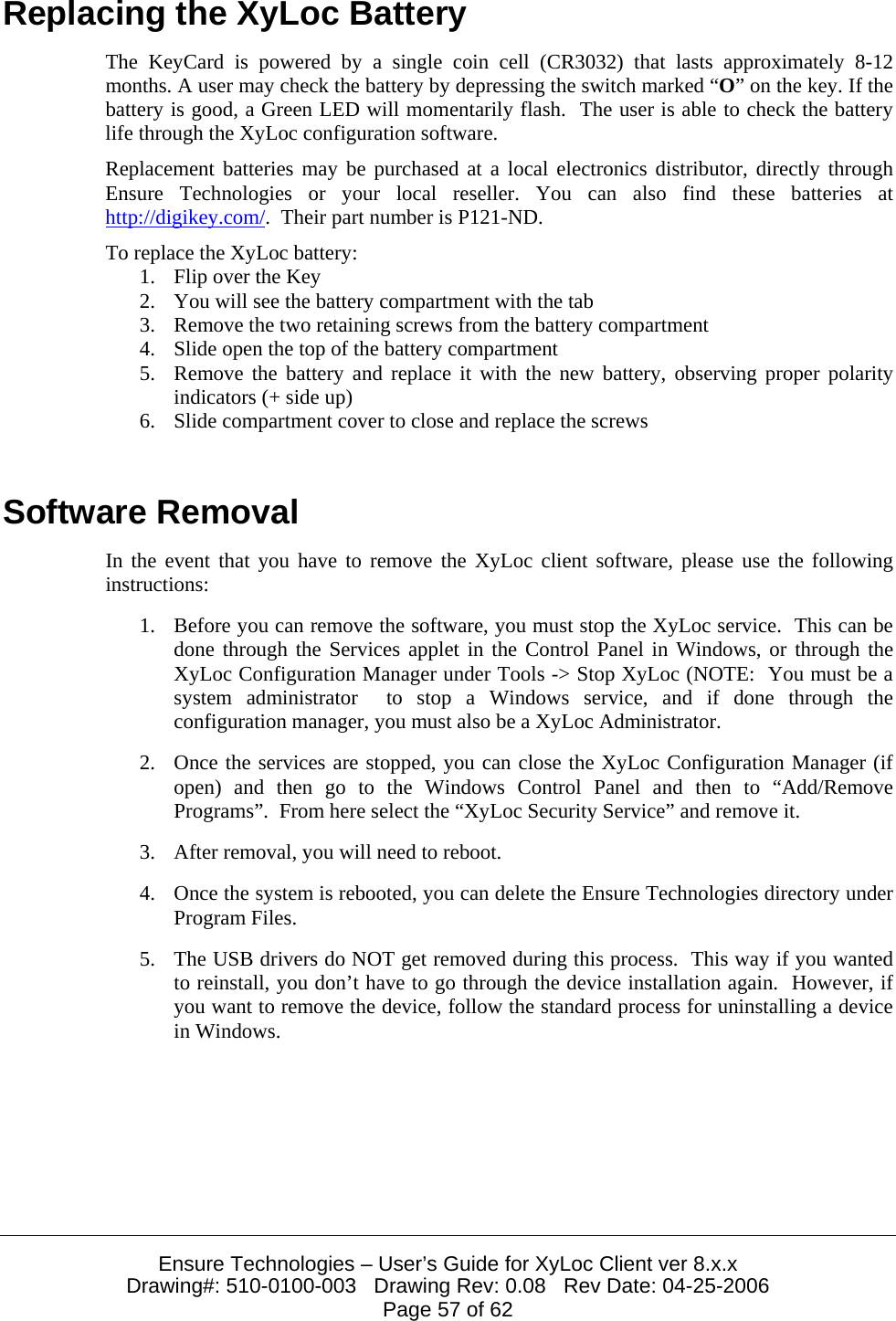  Ensure Technologies – User’s Guide for XyLoc Client ver 8.x.x Drawing#: 510-0100-003   Drawing Rev: 0.08   Rev Date: 04-25-2006 Page 57 of 62 Replacing the XyLoc Battery The KeyCard is powered by a single coin cell (CR3032) that lasts approximately 8-12 months. A user may check the battery by depressing the switch marked “O” on the key. If the battery is good, a Green LED will momentarily flash.  The user is able to check the battery life through the XyLoc configuration software. Replacement batteries may be purchased at a local electronics distributor, directly through Ensure Technologies or your local reseller. You can also find these batteries at http://digikey.com/.  Their part number is P121-ND. To replace the XyLoc battery: 1. Flip over the Key  2. You will see the battery compartment with the tab  3. Remove the two retaining screws from the battery compartment 4. Slide open the top of the battery compartment 5. Remove the battery and replace it with the new battery, observing proper polarity indicators (+ side up) 6. Slide compartment cover to close and replace the screws  Software Removal In the event that you have to remove the XyLoc client software, please use the following instructions: 1. Before you can remove the software, you must stop the XyLoc service.  This can be done through the Services applet in the Control Panel in Windows, or through the XyLoc Configuration Manager under Tools -&gt; Stop XyLoc (NOTE:  You must be a system administrator  to stop a Windows service, and if done through the configuration manager, you must also be a XyLoc Administrator. 2. Once the services are stopped, you can close the XyLoc Configuration Manager (if open) and then go to the Windows Control Panel and then to “Add/Remove Programs”.  From here select the “XyLoc Security Service” and remove it. 3. After removal, you will need to reboot. 4. Once the system is rebooted, you can delete the Ensure Technologies directory under Program Files. 5. The USB drivers do NOT get removed during this process.  This way if you wanted to reinstall, you don’t have to go through the device installation again.  However, if you want to remove the device, follow the standard process for uninstalling a device in Windows. 