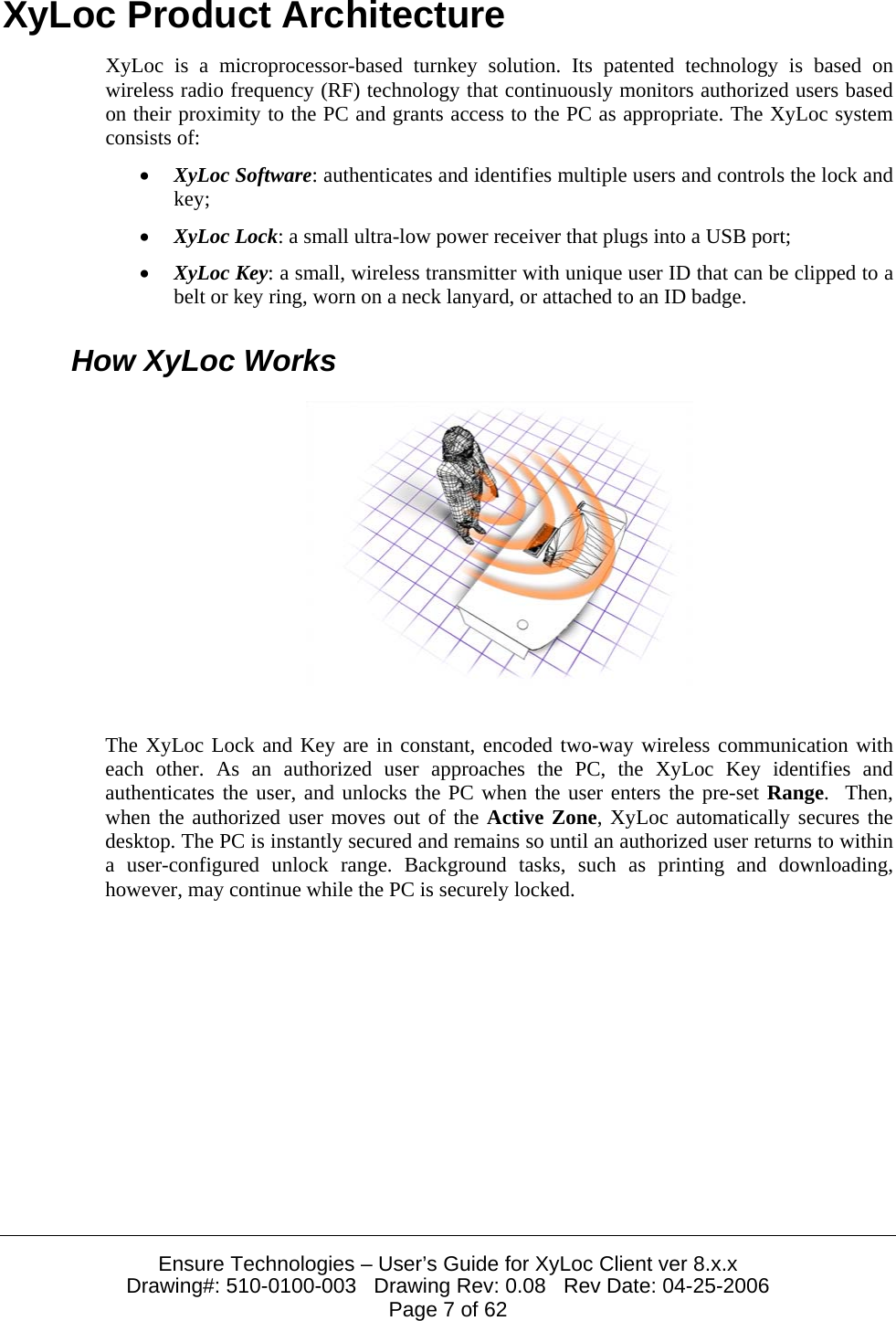  Ensure Technologies – User’s Guide for XyLoc Client ver 8.x.x Drawing#: 510-0100-003   Drawing Rev: 0.08   Rev Date: 04-25-2006 Page 7 of 62 XyLoc Product Architecture XyLoc is a microprocessor-based turnkey solution. Its patented technology is based on wireless radio frequency (RF) technology that continuously monitors authorized users based on their proximity to the PC and grants access to the PC as appropriate. The XyLoc system consists of: • XyLoc Software: authenticates and identifies multiple users and controls the lock and key; • XyLoc Lock: a small ultra-low power receiver that plugs into a USB port;  • XyLoc Key: a small, wireless transmitter with unique user ID that can be clipped to a belt or key ring, worn on a neck lanyard, or attached to an ID badge. How XyLoc Works   The XyLoc Lock and Key are in constant, encoded two-way wireless communication with each other. As an authorized user approaches the PC, the XyLoc Key identifies and authenticates the user, and unlocks the PC when the user enters the pre-set Range.  Then, when the authorized user moves out of the Active Zone, XyLoc automatically secures the desktop. The PC is instantly secured and remains so until an authorized user returns to within a user-configured unlock range. Background tasks, such as printing and downloading, however, may continue while the PC is securely locked.  