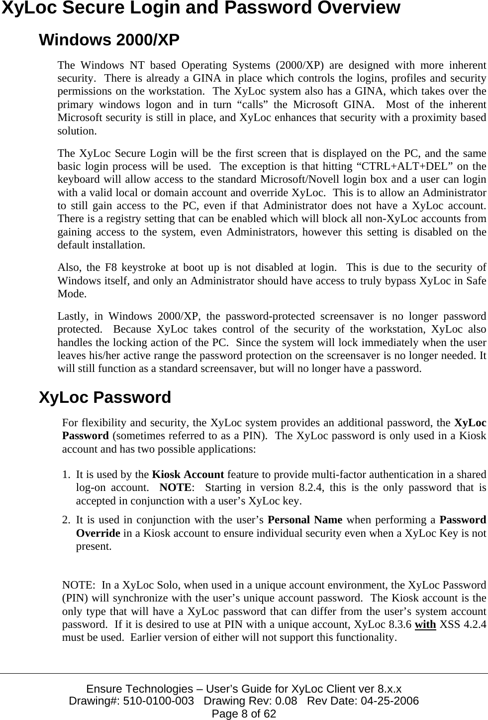  Ensure Technologies – User’s Guide for XyLoc Client ver 8.x.x Drawing#: 510-0100-003   Drawing Rev: 0.08   Rev Date: 04-25-2006 Page 8 of 62 XyLoc Secure Login and Password Overview Windows 2000/XP The Windows NT based Operating Systems (2000/XP) are designed with more inherent security.  There is already a GINA in place which controls the logins, profiles and security permissions on the workstation.  The XyLoc system also has a GINA, which takes over the primary windows logon and in turn “calls” the Microsoft GINA.  Most of the inherent Microsoft security is still in place, and XyLoc enhances that security with a proximity based solution. The XyLoc Secure Login will be the first screen that is displayed on the PC, and the same basic login process will be used.  The exception is that hitting “CTRL+ALT+DEL” on the keyboard will allow access to the standard Microsoft/Novell login box and a user can login with a valid local or domain account and override XyLoc.  This is to allow an Administrator to still gain access to the PC, even if that Administrator does not have a XyLoc account.  There is a registry setting that can be enabled which will block all non-XyLoc accounts from gaining access to the system, even Administrators, however this setting is disabled on the default installation. Also, the F8 keystroke at boot up is not disabled at login.  This is due to the security of Windows itself, and only an Administrator should have access to truly bypass XyLoc in Safe Mode. Lastly, in Windows 2000/XP, the password-protected screensaver is no longer password protected.  Because XyLoc takes control of the security of the workstation, XyLoc also handles the locking action of the PC.  Since the system will lock immediately when the user leaves his/her active range the password protection on the screensaver is no longer needed. It will still function as a standard screensaver, but will no longer have a password. XyLoc Password For flexibility and security, the XyLoc system provides an additional password, the XyLoc Password (sometimes referred to as a PIN).  The XyLoc password is only used in a Kiosk account and has two possible applications: 1. It is used by the Kiosk Account feature to provide multi-factor authentication in a shared log-on account.  NOTE:  Starting in version 8.2.4, this is the only password that is accepted in conjunction with a user’s XyLoc key. 2. It is used in conjunction with the user’s Personal Name when performing a Password Override in a Kiosk account to ensure individual security even when a XyLoc Key is not present.  NOTE:  In a XyLoc Solo, when used in a unique account environment, the XyLoc Password (PIN) will synchronize with the user’s unique account password.  The Kiosk account is the only type that will have a XyLoc password that can differ from the user’s system account password.  If it is desired to use at PIN with a unique account, XyLoc 8.3.6 with XSS 4.2.4 must be used.  Earlier version of either will not support this functionality. 