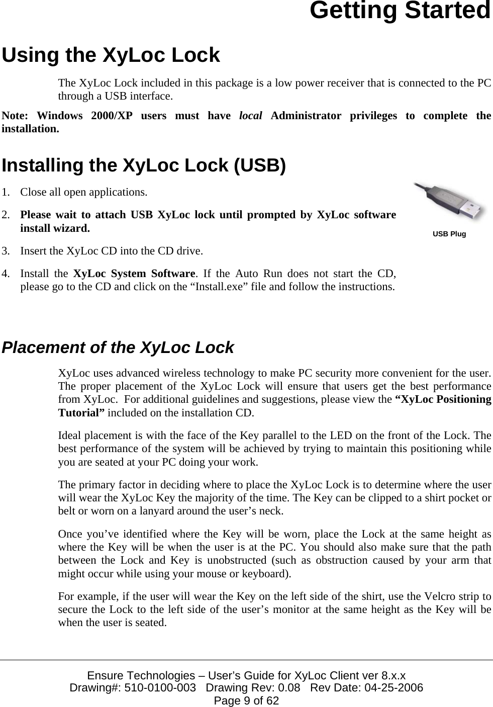  Ensure Technologies – User’s Guide for XyLoc Client ver 8.x.x Drawing#: 510-0100-003   Drawing Rev: 0.08   Rev Date: 04-25-2006 Page 9 of 62 Getting Started Using the XyLoc Lock The XyLoc Lock included in this package is a low power receiver that is connected to the PC through a USB interface. Note: Windows 2000/XP users must have local Administrator privileges to complete the installation. Installing the XyLoc Lock (USB) 1. Close all open applications. 2. Please wait to attach USB XyLoc lock until prompted by XyLoc software install wizard. 3. Insert the XyLoc CD into the CD drive. 4. Install the XyLoc System Software. If the Auto Run does not start the CD, please go to the CD and click on the “Install.exe” file and follow the instructions.  USB Plug  Placement of the XyLoc Lock XyLoc uses advanced wireless technology to make PC security more convenient for the user. The proper placement of the XyLoc Lock will ensure that users get the best performance from XyLoc.  For additional guidelines and suggestions, please view the “XyLoc Positioning Tutorial” included on the installation CD. Ideal placement is with the face of the Key parallel to the LED on the front of the Lock. The best performance of the system will be achieved by trying to maintain this positioning while you are seated at your PC doing your work. The primary factor in deciding where to place the XyLoc Lock is to determine where the user will wear the XyLoc Key the majority of the time. The Key can be clipped to a shirt pocket or belt or worn on a lanyard around the user’s neck. Once you’ve identified where the Key will be worn, place the Lock at the same height as where the Key will be when the user is at the PC. You should also make sure that the path between the Lock and Key is unobstructed (such as obstruction caused by your arm that might occur while using your mouse or keyboard). For example, if the user will wear the Key on the left side of the shirt, use the Velcro strip to secure the Lock to the left side of the user’s monitor at the same height as the Key will be when the user is seated. 