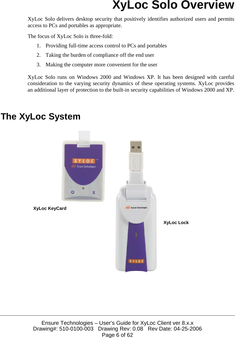  Ensure Technologies &ndash; User&rsquo;s Guide for XyLoc Client ver 8.x.x Drawing#: 510-0100-003   Drawing Rev: 0.08   Rev Date: 04-25-2006 Page 6 of 62 XyLoc Solo Overview XyLoc Solo delivers desktop security that positively identifies authorized users and permits access to PCs and portables as appropriate.  The focus of XyLoc Solo is three-fold: 1. Providing full-time access control to PCs and portables 2. Taking the burden of compliance off the end user 3. Making the computer more convenient for the user XyLoc Solo runs on Windows 2000 and Windows XP. It has been designed with careful consideration to the varying security dynamics of these operating systems. XyLoc provides an additional layer of protection to the built-in security capabilities of Windows 2000 and XP.   The XyLoc System   XyLoc KeyCardXyLoc Lock 