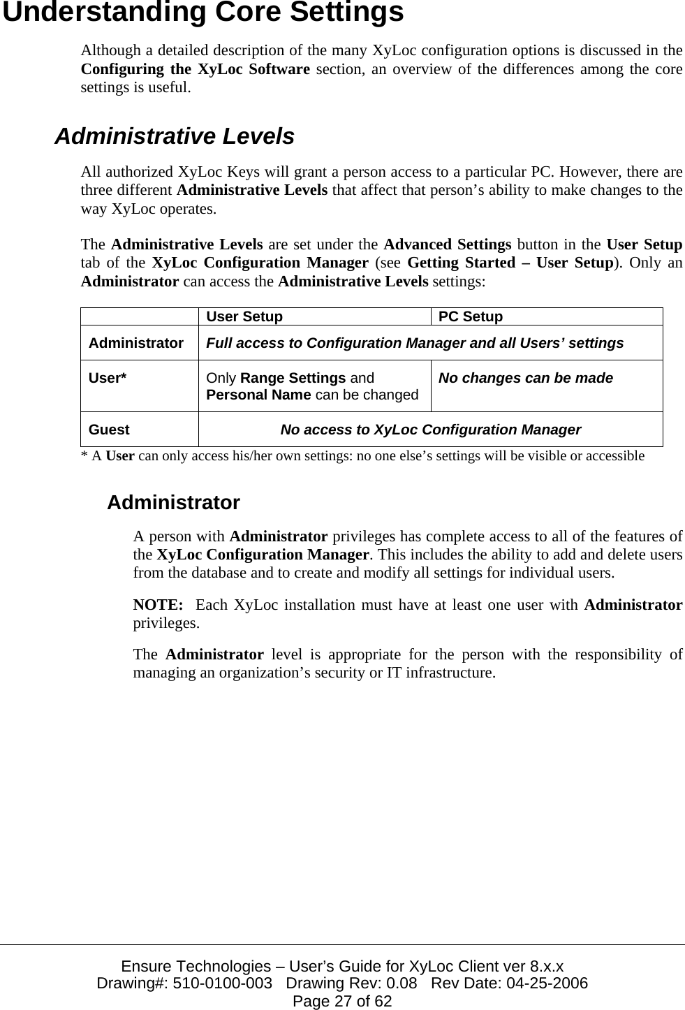  Ensure Technologies &ndash; User&rsquo;s Guide for XyLoc Client ver 8.x.x Drawing#: 510-0100-003   Drawing Rev: 0.08   Rev Date: 04-25-2006 Page 27 of 62 Understanding Core Settings Although a detailed description of the many XyLoc configuration options is discussed in the Configuring the XyLoc Software section, an overview of the differences among the core settings is useful. Administrative Levels All authorized XyLoc Keys will grant a person access to a particular PC. However, there are three different Administrative Levels that affect that person&rsquo;s ability to make changes to the way XyLoc operates. The Administrative Levels are set under the Advanced Settings button in the User Setup tab of the XyLoc Configuration Manager (see Getting Started &ndash; User Setup). Only an Administrator can access the Administrative Levels settings:   User Setup  PC Setup Administrator  Full access to Configuration Manager and all Users&rsquo; settings User*  Only Range Settings and Personal Name can be changed  No changes can be made Guest  No access to XyLoc Configuration Manager * A User can only access his/her own settings: no one else&rsquo;s settings will be visible or accessible Administrator A person with Administrator privileges has complete access to all of the features of the XyLoc Configuration Manager. This includes the ability to add and delete users from the database and to create and modify all settings for individual users. NOTE:  Each XyLoc installation must have at least one user with Administrator privileges. The  Administrator level is appropriate for the person with the responsibility of managing an organization&rsquo;s security or IT infrastructure. 