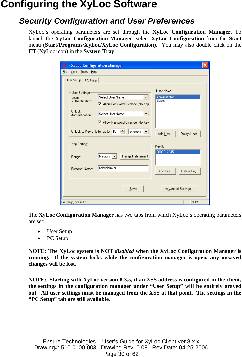  Ensure Technologies &ndash; User&rsquo;s Guide for XyLoc Client ver 8.x.x Drawing#: 510-0100-003   Drawing Rev: 0.08   Rev Date: 04-25-2006 Page 30 of 62 Configuring the XyLoc Software Security Configuration and User Preferences XyLoc&rsquo;s operating parameters are set through the XyLoc Configuration Manager. To launch the XyLoc Configuration Manager, select XyLoc Configuration from the Start menu (Start/Programs/XyLoc/XyLoc Configuration).  You may also double click on the ET (XyLoc icon) in the System Tray.  The XyLoc Configuration Manager has two tabs from which XyLoc&rsquo;s operating parameters are set: &bull; User Setup &bull; PC Setup NOTE: The XyLoc system is NOT disabled when the XyLoc Configuration Manager is running.  If the system locks while the configuration manager is open, any unsaved changes will be lost. NOTE:  Starting with XyLoc version 8.3.5, if an XSS address is configured in the client, the settings in the configuration manager under &ldquo;User Setup&rdquo; will be entirely grayed out.  All user settings must be managed from the XSS at that point.  The settings in the &ldquo;PC Setup&rdquo; tab are still available.  
