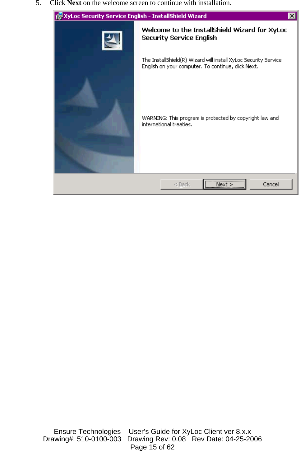  Ensure Technologies – User’s Guide for XyLoc Client ver 8.x.x Drawing#: 510-0100-003   Drawing Rev: 0.08   Rev Date: 04-25-2006 Page 15 of 62 5. Click Next on the welcome screen to continue with installation.  