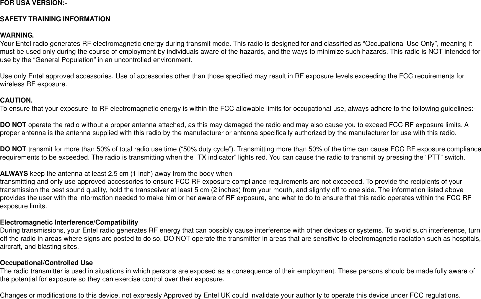 FOR USA VERSION:-SAFETY TRAINING INFORMATIONWARNING.Your Entel radio generates RF electromagnetic energy during transmit mode. This radio is designed for and classified as “Occupational Use Only”, meaning itmust be used only during the course of employment by individuals aware of the hazards, and the ways to minimize such hazards. This radio is NOT intended foruse by the “General Population” in an uncontrolled environment.Use only Entel approved accessories. Use of accessories other than those specified may result in RF exposure levels exceeding the FCC requirements forwireless RF exposure.CAUTION.To ensure that your exposure  to RF electromagnetic energy is within the FCC allowable limits for occupational use, always adhere to the following guidelines:-DO NOT operate the radio without a proper antenna attached, as this may damaged the radio and may also cause you to exceed FCC RF exposure limits. Aproper antenna is the antenna supplied with this radio by the manufacturer or antenna specifically authorized by the manufacturer for use with this radio.DO NOT transmit for more than 50% of total radio use time (“50% duty cycle”). Transmitting more than 50% of the time can cause FCC RF exposure compliancerequirements to be exceeded. The radio is transmitting when the “TX indicator” lights red. You can cause the radio to transmit by pressing the “PTT” switch.ALWAYS keep the antenna at least 2.5 cm (1 inch) away from the body whentransmitting and only use approved accessories to ensure FCC RF exposure compliance requirements are not exceeded. To provide the recipients of yourtransmission the best sound quality, hold the transceiver at least 5 cm (2 inches) from your mouth, and slightly off to one side. The information listed aboveprovides the user with the information needed to make him or her aware of RF exposure, and what to do to ensure that this radio operates within the FCC RFexposure limits.Electromagnetic Interference/CompatibilityDuring transmissions, your Entel radio generates RF energy that can possibly cause interference with other devices or systems. To avoid such interference, turnoff the radio in areas where signs are posted to do so. DO NOT operate the transmitter in areas that are sensitive to electromagnetic radiation such as hospitals,aircraft, and blasting sites.Occupational/Controlled UseThe radio transmitter is used in situations in which persons are exposed as a consequence of their employment. These persons should be made fully aware ofthe potential for exposure so they can exercise control over their exposure.Changes or modifications to this device, not expressly Approved by Entel UK could invalidate your authority to operate this device under FCC regulations.