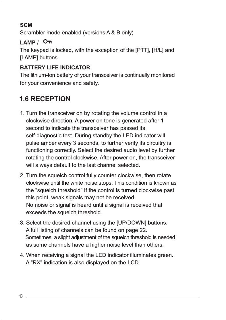 10SCMScrambler mode enabled (versions A &amp; B only)LAMP / The keypad is locked, with the exception of the [PTT], [H/L] and [LAMP] buttons.BATTERY LIFE INDICATORThe lithium-Ion battery of your transceiver is continually monitored for your convenience and safety.1. Turn the transceiver on by rotating the volume control in a     clockwise direction. A power on tone is generated after 1     second to indicate the transceiver has passed its     self-diagnostic test. During standby the LED indicator will     pulse amber every 3 seconds, to further verify its circuitry is     functioning correctly. Select the desired audio level by further     rotating the control clockwise. After power on, the transceiver     will always default to the last channel selected.2. Turn the squelch control fully counter clockwise, then rotate clockwise until the white noise stops. This condition is known as     the &quot;squelch threshold&quot; If the control is turned clockwise past     this point, weak signals may not be received.     No noise or signal is heard until a signal is received that     exceeds the squelch threshold.3. Select the desired channel using the [UP/DOWN] buttons. A full listing of channels can be found on page 22.     Sometimes, a slight adjustment of the squelch threshold is needed     as some channels have a higher noise level than others.4. When receiving a signal the LED indicator illuminates green. A &quot;RX&quot; indication is also displayed on the LCD. 1.6 RECEPTION