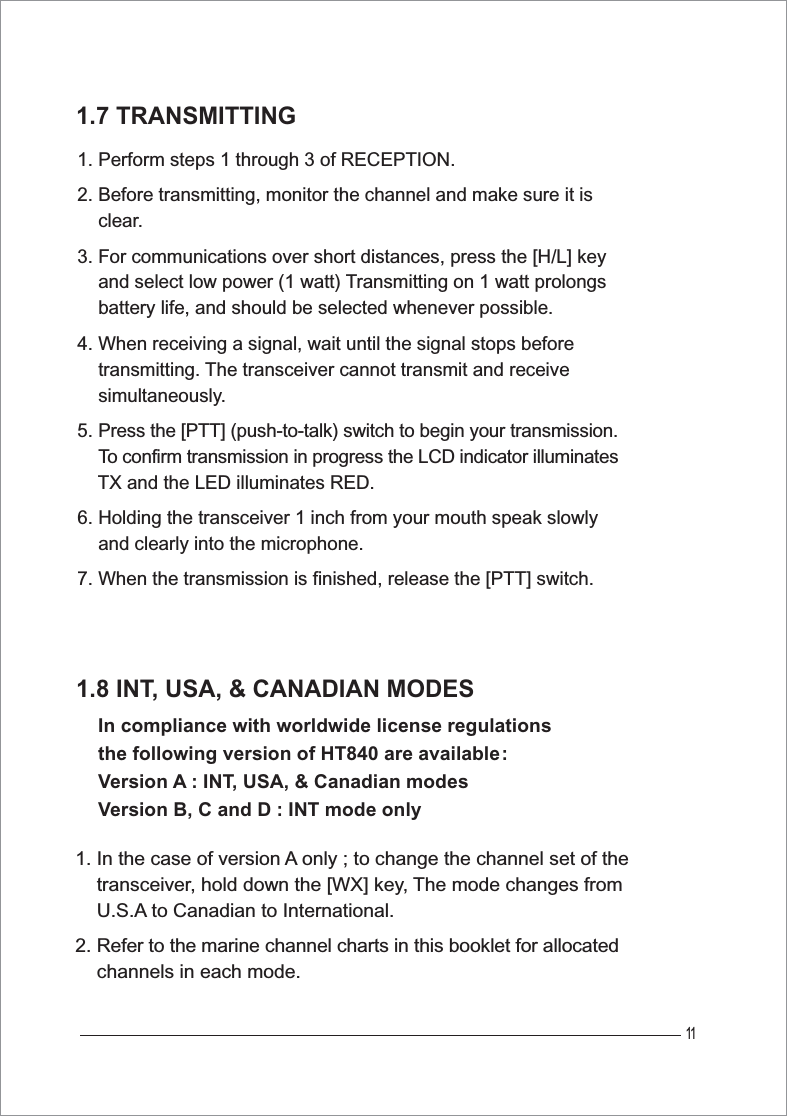 111.7 TRANSMITTING1. Perform steps 1 through 3 of RECEPTION.2. Before transmitting, monitor the channel and make sure it is     clear.3. For communications over short distances, press the [H/L] key     and select low power (1 watt) Transmitting on 1 watt prolongs     battery life, and should be selected whenever possible.4. When receiving a signal, wait until the signal stops before     transmitting. The transceiver cannot transmit and receive     simultaneously.5. Press the [PTT] (push-to-talk) switch to begin your transmission.To confirm transmission in progress the LCD indicator illuminatesTX and the LED illuminates RED.6. Holding the transceiver 1 inch from your mouth speak slowly     and clearly into the microphone.7. When the transmission is finished, release the [PTT] switch.1.8 INT, USA, &amp; CANADIAN MODES In compliance with worldwide license regulations the following version of HT840 are available:Version A : INT, USA, &amp; Canadian modesVersion B, C and D : INT mode only1. In the case of version A only ; to change the channel set of the     transceiver, hold down the [WX] key, The mode changes from     U.S.A to Canadian to International. 2. Refer to the marine channel charts in this booklet for allocated    channels in each mode.