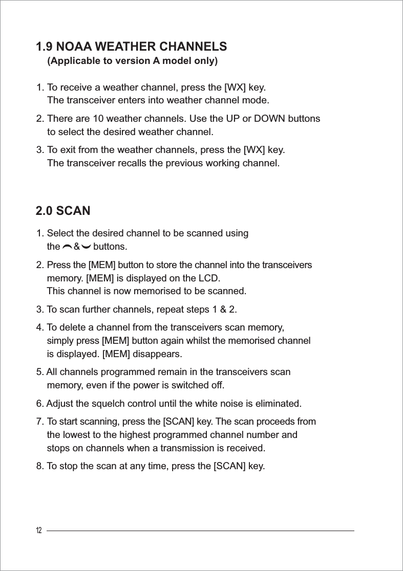 121.9 NOAA WEATHER CHANNELS (Applicable to version A model only)1. To receive a weather channel, press the [WX] key.The transceiver enters into weather channel mode.2. There are 10 weather channels. Use the UP or DOWN buttons     to select the desired weather channel.3. To exit from the weather channels, press the [WX] key.The transceiver recalls the previous working channel. 2.0 SCAN1. Select the desired channel to be scanned using     the     &amp;     buttons.2. Press the [MEM] button to store the channel into the transceivers    memory. [MEM] is displayed on the LCD. This channel is now memorised to be scanned.3. To scan further channels, repeat steps 1 &amp; 2.4. To delete a channel from the transceivers scan memory,simply press [MEM] button again whilst the memorised channel    is displayed. [MEM] disappears.5. All channels programmed remain in the transceivers scan     memory, even if the power is switched off.6. Adjust the squelch control until the white noise is eliminated.7. To start scanning, press the [SCAN] key. The scan proceeds from    the lowest to the highest programmed channel number and     stops on channels when a transmission is received.8. To stop the scan at any time, press the [SCAN] key.