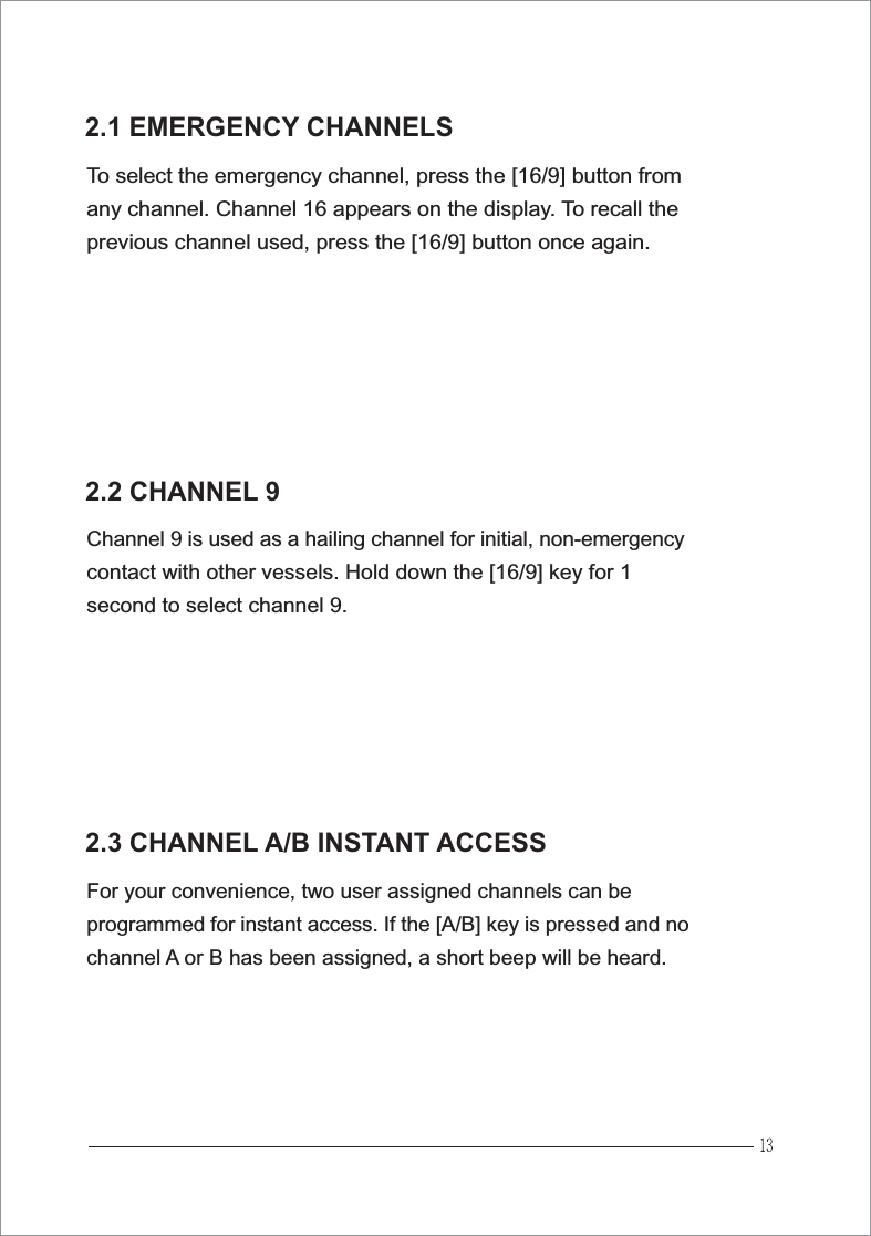 2.1 EMERGENCY CHANNELSTo select the emergency channel, press the [16/9] button fromany channel. Channel 16 appears on the display. To recall theprevious channel used, press the [16/9] button once again.2.3 CHANNEL A/B INSTANT ACCESSFor your convenience, two user assigned channels can beprogrammed for instant access. If the [A/B] key is pressed and nochannel A or B has been assigned, a short beep will be heard.2.2 CHANNEL 9Channel 9 is used as a hailing channel for initial, non-emergencycontact with other vessels. Hold down the [16/9] key for 1second to select channel 9.