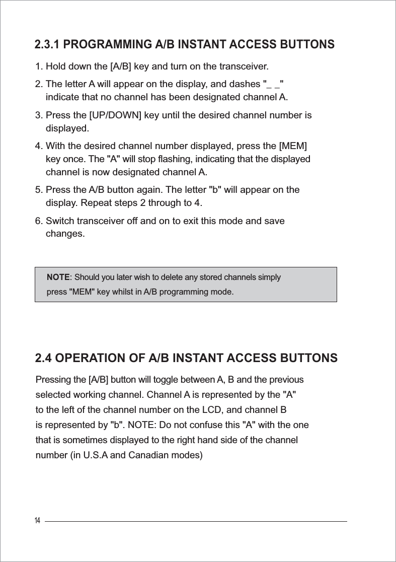 142.4 OPERATION OF A/B INSTANT ACCESS BUTTONSPressing the [A/B] button will toggle between A, B and the previous selected working channel. Channel A is represented by the &quot;A&quot; to the left of the channel number on the LCD, and channel B is represented by &quot;b&quot;. NOTE: Do not confuse this &quot;A&quot; with the one that is sometimes displayed to the right hand side of the channel number (in U.S.A and Canadian modes)2.3.1 PROGRAMMING A/B INSTANT ACCESS BUTTONS1. Hold down the [A/B] key and turn on the transceiver.2. The letter A will appear on the display, and dashes &quot;_ _&quot;     indicate that no channel has been designated channel A.3. Press the [UP/DOWN] key until the desired channel number is     displayed.4. With the desired channel number displayed, press the [MEM] key once. The &quot;A&quot; will stop flashing, indicating that the displayed    channel is now designated channel A.5. Press the A/B button again. The letter &quot;b&quot; will appear on the     display. Repeat steps 2 through to 4.6. Switch transceiver off and on to exit this mode and save     changes.NOTE: Should you later wish to delete any stored channels simplypress &quot;MEM&quot; key whilst in A/B programming mode.