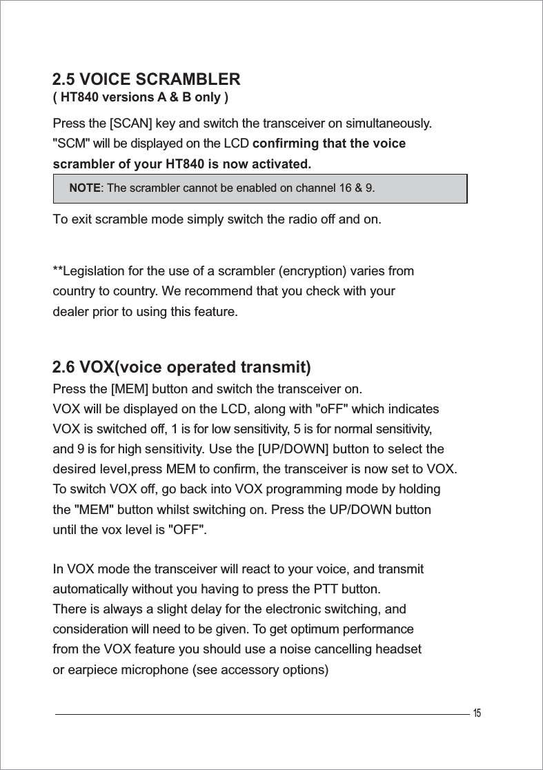 15( HT840 versions A &amp; B only )Press the [SCAN] key and switch the transceiver on simultaneously.&quot;SCM&quot; will be displayed on the LCD confirming that the voice scrambler of your HT840 is now activated. To exit scramble mode simply switch the radio off and on. **Legislation for the use of a scrambler (encryption) varies from country to country. We recommend that you check with your dealer prior to using this feature. In VOX mode the transceiver will react to your voice, and transmit automatically without you having to press the PTT button. There is always a slight delay for the electronic switching, and consideration will need to be given. To get optimum performance from the VOX feature you should use a noise cancelling headset or earpiece microphone (see accessory options) 2.5 VOICE SCRAMBLERPress the [MEM] button and switch the transceiver on. VOX will be displayed on the LCD, along with &quot;oFF&quot; which indicates VOX is switched off, 1 is for low sensitivity, 5 is for normal sensitivity,and 9 is for high sensitivity. Use the [UP/DOWN] button to select thedesired level,press MEM to confirm, the transceiver is now set to VOX.To switch VOX off, go back into VOX programming mode by holdingthe &quot;MEM&quot; button whilst switching on. Press the UP/DOWN button until the vox level is &quot;OFF&quot;.2.6 VOX(voice operated transmit)NOTE: The scrambler cannot be enabled on channel 16 &amp; 9.