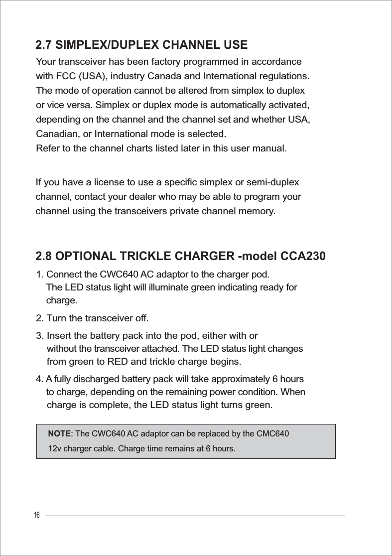 16If you have a license to use a specific simplex or semi-duplex channel, contact your dealer who may be able to program your channel using the transceivers private channel memory.2.7 SIMPLEX/DUPLEX CHANNEL USEYour transceiver has been factory programmed in accordance with FCC (USA), industry Canada and International regulations. The mode of operation cannot be altered from simplex to duplex or vice versa. Simplex or duplex mode is automatically activated, depending on the channel and the channel set and whether USA, Canadian, or International mode is selected. Refer to the channel charts listed later in this user manual.2.8 OPTIONAL TRICKLE CHARGER -model CCA2301. Connect the CWC640 AC adaptor to the charger pod.The LED status light will illuminate green indicating ready for     charge.2. Turn the transceiver off.3. Insert the battery pack into the pod, either with or     without the transceiver attached. The LED status light changes    from green to RED and trickle charge begins.4. A fully discharged battery pack will take approximately 6 hours    to charge, depending on the remaining power condition. When    charge is complete, the LED status light turns green.NOTE: The CWC640 AC adaptor can be replaced by the CMC640 12v charger cable. Charge time remains at 6 hours.