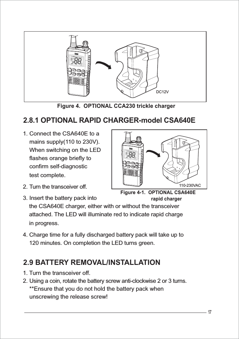 172.8.1 OPTIONAL RAPID CHARGER-model CSA640E1. Connect the CSA640E to a     mains supply(110 to 230V).    When switching on the LED     flashes orange briefly to     confirm self-diagnostic     test complete.2. Turn the transceiver off.3. Insert the battery pack into     the CSA640E charger, either with or without the transceiver     attached. The LED will illuminate red to indicate rapid charge     in progress.4. Charge time for a fully discharged battery pack will take up to     120 minutes. On completion the LED turns green.2.9 BATTERY REMOVAL/INSTALLATION1. Turn the transceiver off.2. Using a coin, rotate the battery screw anti-clockwise 2 or 3 turns.    **Ensure that you do not hold the battery pack when     unscrewing the release screw!Figure 4.  OPTIONAL CCA230 trickle chargerDC12VFigure 4-1.OPTIONAL CSA640E                        rapid charger110-230VAC