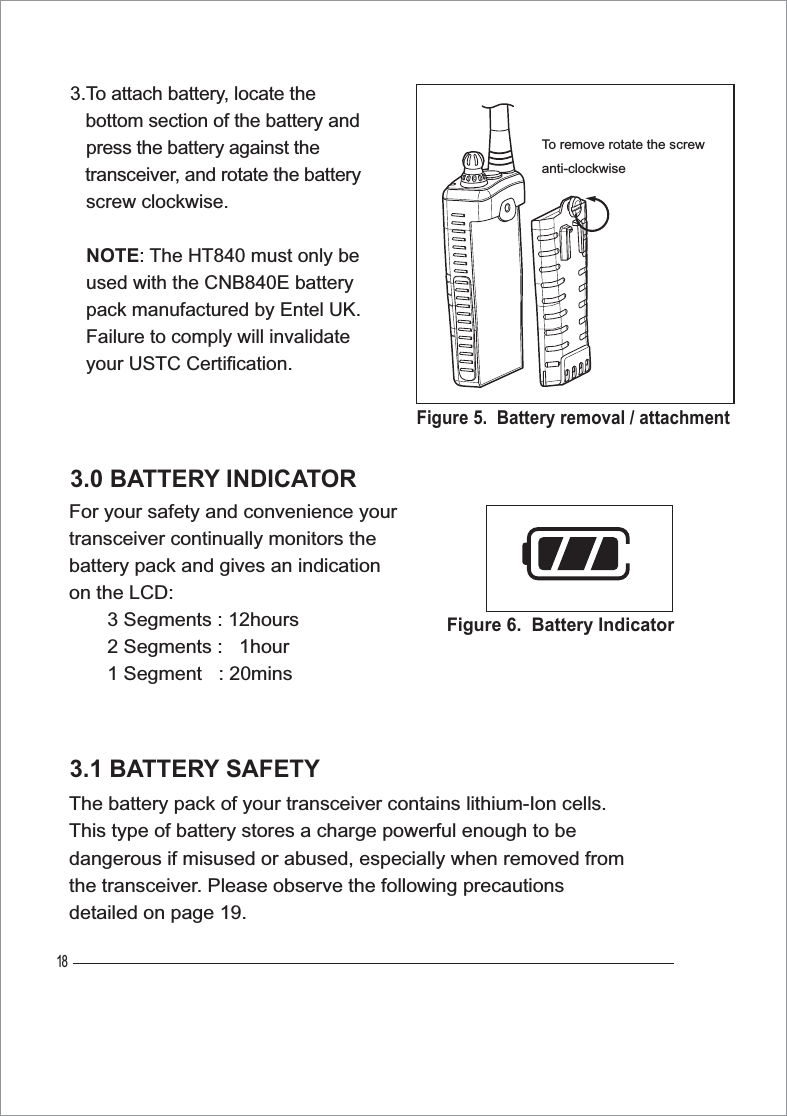 183.0 BATTERY INDICATORFor your safety and convenience your transceiver continually monitors the battery pack and gives an indication on the LCD:       3 Segments : 12hours       2 Segments :   1hour       1 Segment   : 20mins3.1 BATTERY SAFETYThe battery pack of your transceiver contains lithium-Ion cells. This type of battery stores a charge powerful enough to be dangerous if misused or abused, especially when removed from the transceiver. Please observe the following precautions detailed on page 19.Figure 6.  Battery IndicatorFigure 5.  Battery removal / attachmentTo remove rotate the screwanti-clockwise3.To attach battery, locate the    bottom section of the battery and press the battery against the    transceiver, and rotate the battery   screw clockwise.NOTE: The HT840 must only be    used with the CNB840E battery   pack manufactured by Entel UK.   Failure to comply will invalidate   your USTC Certification.