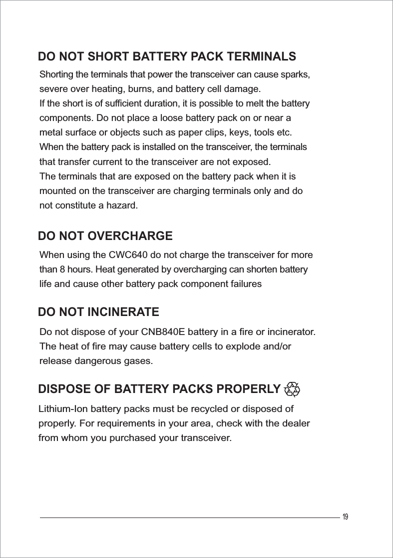 19Lithium-Ion battery packs must be recycled or disposed of properly. For requirements in your area, check with the dealer from whom you purchased your transceiver.DO NOT OVERCHARGEWhen using the CWC640 do not charge the transceiver for more than 8 hours. Heat generated by overcharging can shorten battery life and cause other battery pack component failuresDO NOT INCINERATEDo not dispose of your CNB840E battery in a fire or incinerator.The heat of fire may cause battery cells to explode and/or release dangerous gases.DO NOT SHORT BATTERY PACK TERMINALSShorting the terminals that power the transceiver can cause sparks, severe over heating, burns, and battery cell damage. If the short is of sufficient duration, it is possible to melt the battery components. Do not place a loose battery pack on or near a metal surface or objects such as paper clips, keys, tools etc. When the battery pack is installed on the transceiver, the terminals that transfer current to the transceiver are not exposed. The terminals that are exposed on the battery pack when it is mounted on the transceiver are charging terminals only and do not constitute a hazard.DISPOSE OF BATTERY PACKS PROPERLY