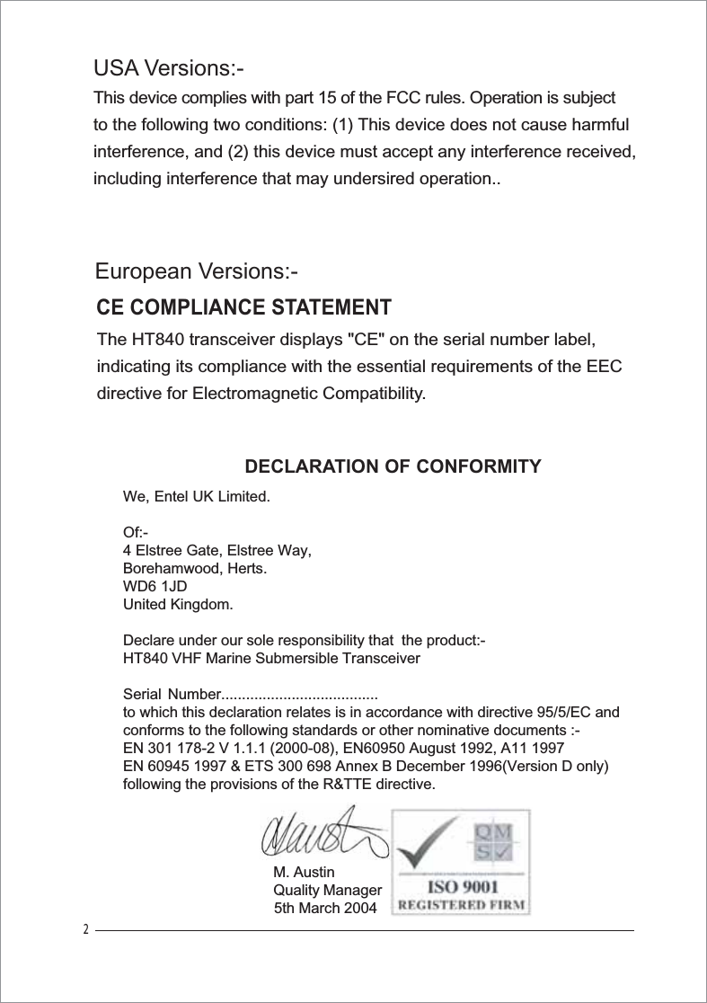 2The HT840 transceiver displays &quot;CE&quot; on the serial number label, indicating its compliance with the essential requirements of the EEC directive for Electromagnetic Compatibility.CE COMPLIANCE STATEMENTThis device complies with part 15 of the FCC rules. Operation is subject to the following two conditions: (1) This device does not cause harmful interference, and (2) this device must accept any interference received,including interference that may undersired operation..DECLARATION OF CONFORMITYWe, Entel UK Limited.Of:-4 Elstree Gate, Elstree Way,Borehamwood, Herts.WD6 1JDUnited Kingdom.Declare under our sole responsibility that  the product:-HT840 VHF Marine Submersible TransceiverSerial Number......................................to which this declaration relates is in accordance with directive 95/5/EC andconforms to the following standards or other nominative documents :-EN 301 178-2 V 1.1.1 (2000-08), EN60950 August 1992, A11 1997EN 60945 1997 &amp; ETS 300 698 Annex B December 1996(Version D only)following the provisions of the R&amp;TTE directive.M. AustinQuality Manager5th March 2004European Versions:-USA Versions:-