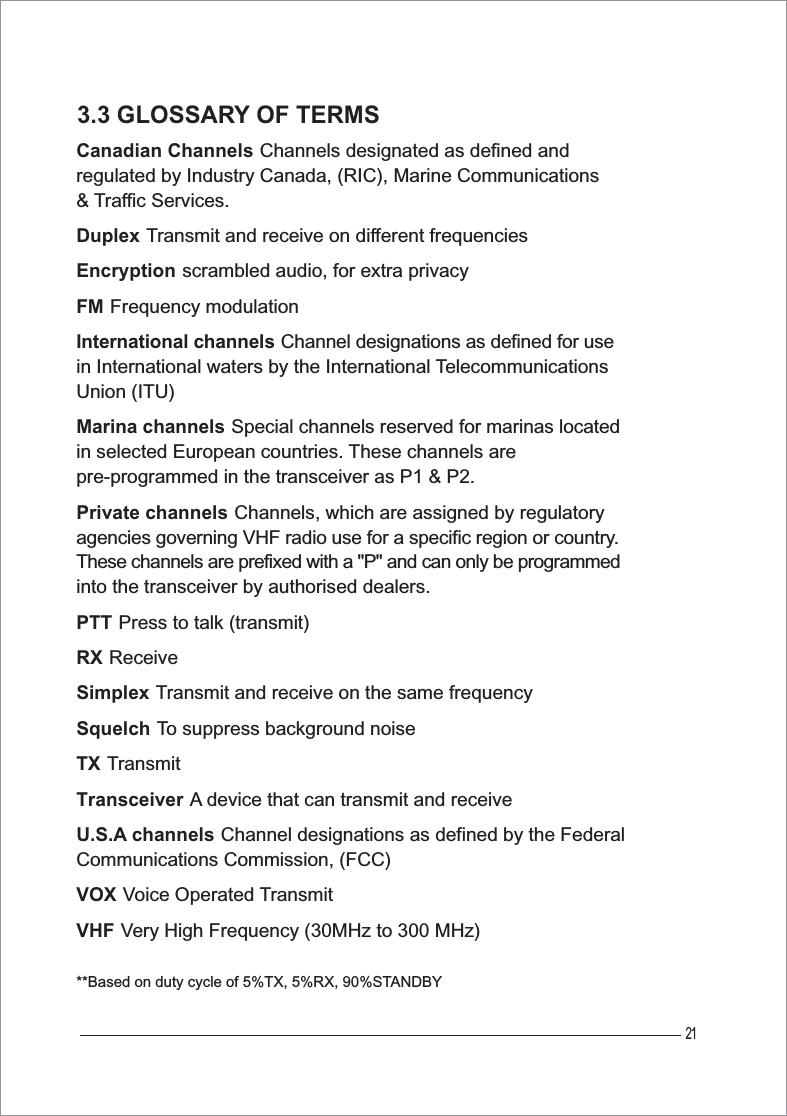 213.3 GLOSSARY OF TERMSCanadian ChannelsGChannels designated as defined and regulated by Industry Canada, (RIC), Marine Communications &amp; Traffic Services.DuplexGTransmit and receive on different frequenciesEncryptionGscrambled audio, for extra privacyFMGFrequency modulationInternational channelsGChannel designations as defined for use in International waters by the International TelecommunicationsUnion (ITU)Marina channelsGSpecial channels reserved for marinas located in selected European countries. These channels are pre-programmed in the transceiver as P1 &amp; P2. Private channelsGChannels, which are assigned by regulatory agencies governing VHF radio use for a specific region or country.These channels are prefixed with a &quot;P&quot; and can only be programmed into the transceiver by authorised dealers.PTTGPress to talk (transmit)GRXGReceiveSimplexGTransmit and receive on the same frequency SquelchGTo suppress background noiseTXGTransmitTransceiverGA device that can transmit and receiveU.S.A channelsGChannel designations as defined by the Federal Communications Commission, (FCC)VOXGVoice Operated TransmitVHFGVery High Frequency (30MHz to 300 MHz)**Based on duty cycle of 5%TX, 5%RX, 90%STANDBY