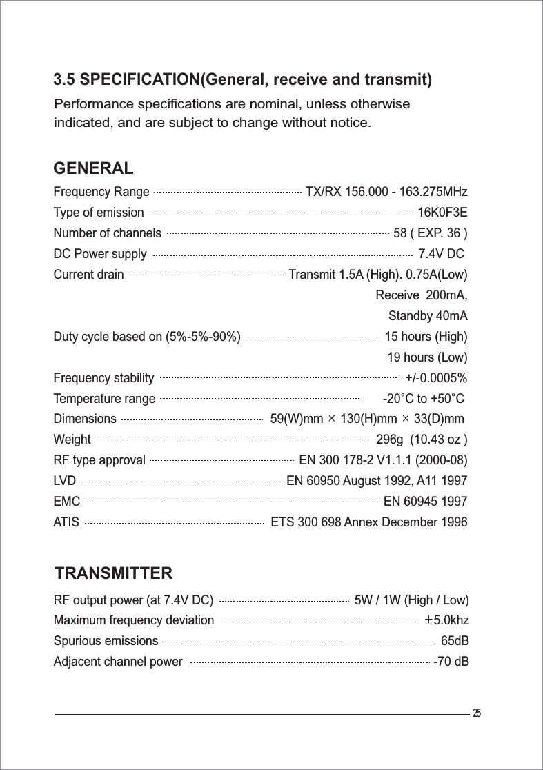              5W / 1W (High / Low)·5.0khz                      65dB                  -70 dBTX/RX 156.000 - 163.275MHz                             16K0F3E                    58 ( EXP. 36 )                        7.4V DC Transmit 1.5A (High). 0.75A(Low)                                                 Receive  200mA,Standby 40mA                   15 hours (High)19 hours (Low)+/-0.0005%                          -20¶C to +50¶C                                  59(W)mm Ý 130(H)mm Ý 33(D)mm                                  296g  (10.43 oz )EN 300 178-2 V1.1.1 (2000-08)EN 60950 August 1992, A11 1997EN 60945 1997ETS 300 698 Annex December 1996253.5 SPECIFICATION(General, receive and transmit)Performance specifications are nominal, unless otherwise indicated, and are subject to change without notice. GENERALTRANSMITTERRF output power (at 7.4V DC)Maximum frequency deviationSpurious emissionsAdjacent channel powerFrequency RangeType of emissionNumber of channelsDC Power supplyCurrent drainDuty cycle based on (5%-5%-90%)Frequency stabilityTemperature rangeDimensionsWeightRF type approvalLVDEMCATIS