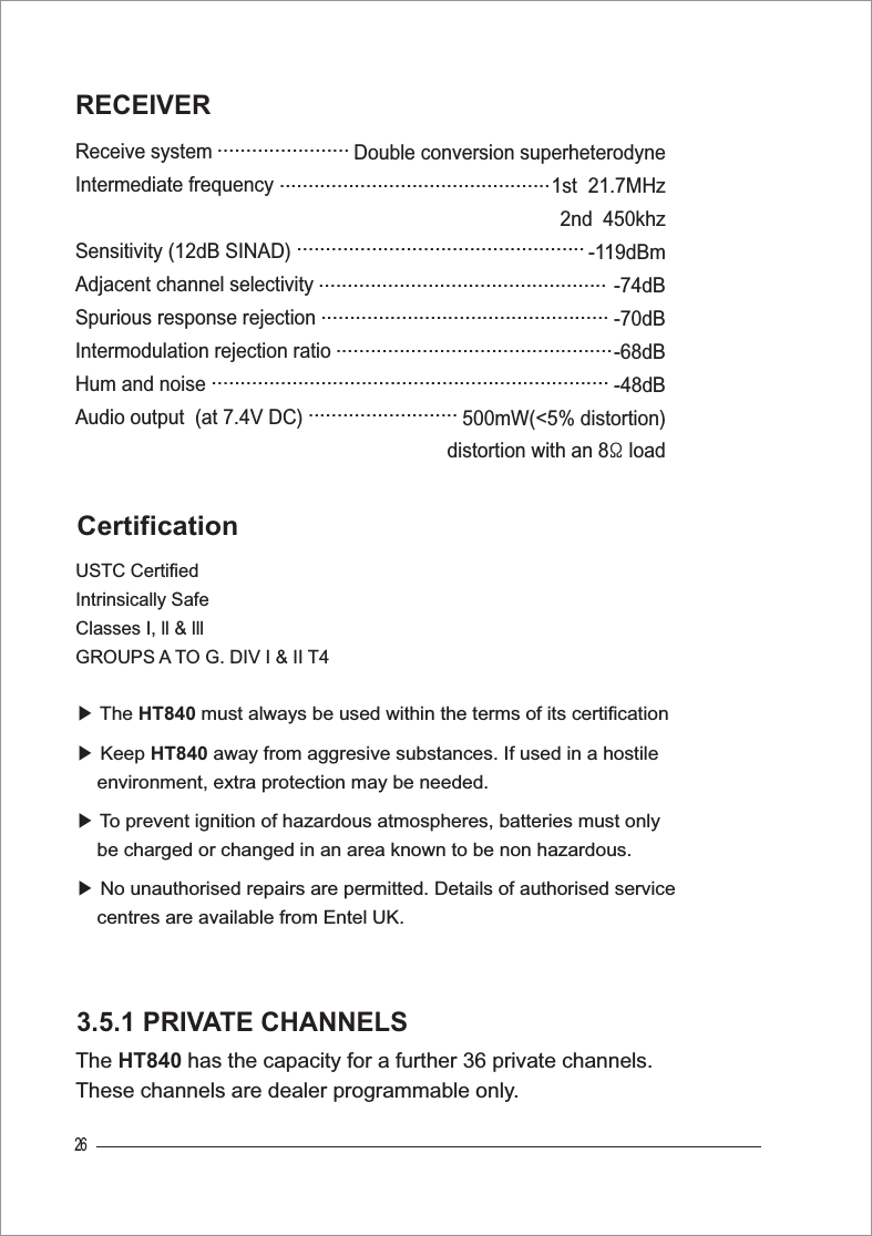 Receive systemIntermediate frequencySensitivity (12dB SINAD)Adjacent channel selectivitySpurious response rejectionIntermodulation rejection ratioHum and noiseAudio output  (at 7.4V DC)                    Double conversion superheterodyne                   1st  21.7MHz                                            2nd  450khz                  -119dBm               -74dB               -70dB            -68dB                           -48dB             500mW(&lt;5% distortion)distortion with an 8ȳ load26RECEIVER3.5.1 PRIVATE CHANNELSThe HT840 has the capacity for a further 36 private channels. These channels are dealer programmable only.USTC CertifiedIntrinsically SafeClasses I, ll &amp; lll GROUPS A TO G. DIV I &amp; II T4ඖThe HT840 must always be used within the terms of its certificationඖ Keep HT840 away from aggresive substances. If used in a hostile    environment, extra protection may be needed.ඖTo prevent ignition of hazardous atmospheres, batteries must only     be charged or changed in an area known to be non hazardous.ඖ No unauthorised repairs are permitted. Details of authorised service    centres are available from Entel UK.Certification...........................................................................................................................................................................................................................................................................................................................................................................