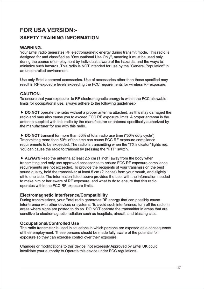27FOR USA VERSION:-SAFETY TRAINING INFORMATIONWARNING.Your Entel radio generates RF electromagnetic energy during transmit mode. This radio is designed for and classified as &quot;Occupational Use Only&quot;, meaning it must be used only during the course of employment by individuals aware of the hazards, and the ways to minimize such hazards. This radio is NOT intended for use by the &quot;General Population&quot; in an uncontrolled environment.Use only Entel approved accessories. Use of accessories other than those specified may result in RF exposure levels exceeding the FCC requirements for wireless RF exposure.CAUTION.To ensure that your exposure  to RF electromagnetic energy is within the FCC allowable limits for occupational use, always adhere to the following guidelines:-ඖDO NOT operate the radio without a proper antenna attached, as this may damaged the radio and may also cause you to exceed FCC RF exposure limits. A proper antenna is the antenna supplied with this radio by the manufacturer or antenna specifically authorized by the manufacturer for use with this radio.ඖDO NOT transmit for more than 50% of total radio use time (&quot;50% duty cycle&quot;). Transmitting more than 50% of the time can cause FCC RF exposure compliance requirements to be exceeded. The radio is transmitting when the &quot;TX indicator&quot; lights red. You can cause the radio to transmit by pressing the &quot;PTT&quot; switch.ඖALWAYS keep the antenna at least 2.5 cm (1 inch) away from the body when transmitting and only use approved accessories to ensure FCC RF exposure compliance requirements are not exceeded. To provide the recipients of your transmission the best sound quality, hold the transceiver at least 5 cm (2 inches) from your mouth, and slightly off to one side. The information listed above provides the user with the information needed to make him or her aware of RF exposure, and what to do to ensure that this radio operates within the FCC RF exposure limits.Electromagnetic Interference/CompatibilityDuring transmissions, your Entel radio generates RF energy that can possibly cause interference with other devices or systems. To avoid such interference, turn off the radio in areas where signs are posted to do so. DO NOT operate the transmitter in areas that are sensitive to electromagnetic radiation such as hospitals, aircraft, and blasting sites.Occupational/Controlled UseThe radio transmitter is used in situations in which persons are exposed as a consequence of their employment. These persons should be made fully aware of the potential for exposure so they can exercise control over their exposure.Changes or modifications to this device, not expressly Approved by Entel UK could invalidate your authority to Operate this device under FCC regulations.