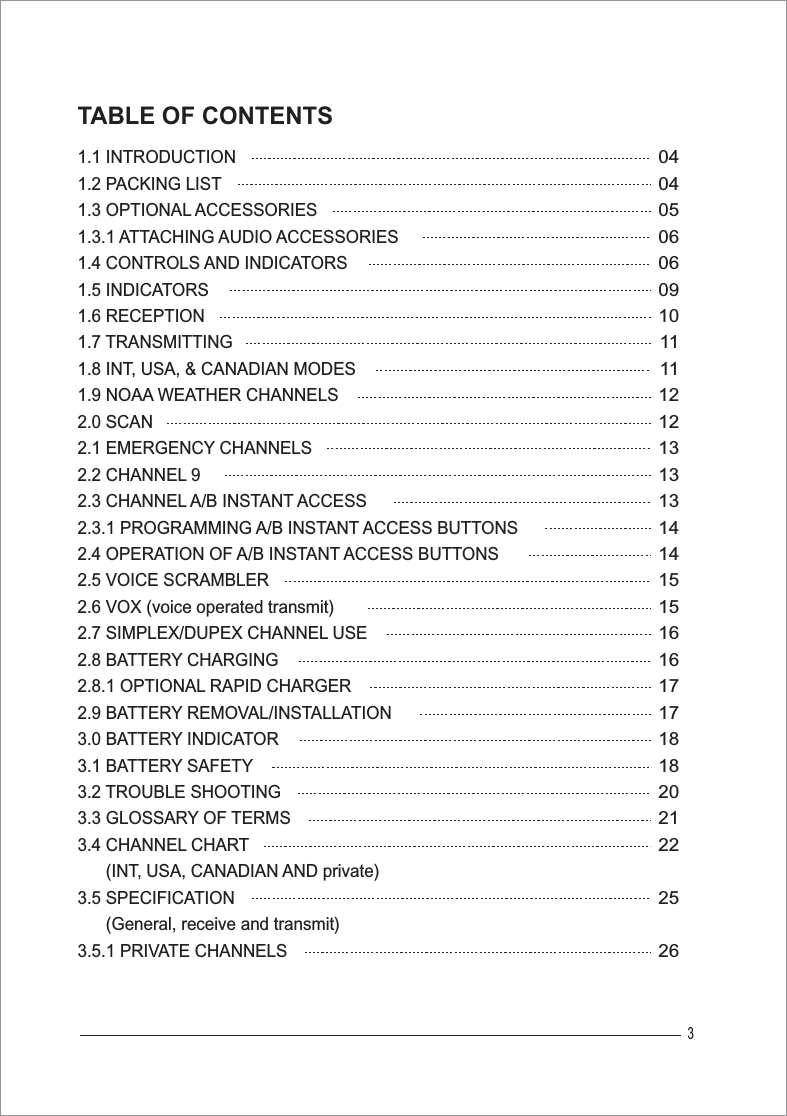 31.1 INTRODUCTION1.2 PACKING LIST1.3 OPTIONAL ACCESSORIES1.3.1 ATTACHING AUDIO ACCESSORIES1.4 CONTROLS AND INDICATORS1.5 INDICATORS1.6 RECEPTION1.7 TRANSMITTING1.8 INT, USA, &amp; CANADIAN MODES1.9 NOAA WEATHER CHANNELS2.0 SCAN2.1 EMERGENCY CHANNELS2.2 CHANNEL 92.3 CHANNEL A/B INSTANT ACCESS2.3.1 PROGRAMMING A/B INSTANT ACCESS BUTTONS2.4 OPERATION OF A/B INSTANT ACCESS BUTTONS2.5 VOICE SCRAMBLER2.6 VOX (voice operated transmit)2.7 SIMPLEX/DUPEX CHANNEL USE2.8 BATTERY CHARGING2.8.1 OPTIONAL RAPID CHARGER2.9 BATTERY REMOVAL/INSTALLATION3.0 BATTERY INDICATOR3.1 BATTERY SAFETY3.2 TROUBLE SHOOTING3.3 GLOSSARY OF TERMS3.4 CHANNEL CHART      (INT, USA, CANADIAN AND private) 3.5 SPECIFICATION      (General, receive and transmit)3.5.1 PRIVATE CHANNELS0404050606091011111212131313141415151616171718182021222526TABLE OF CONTENTS