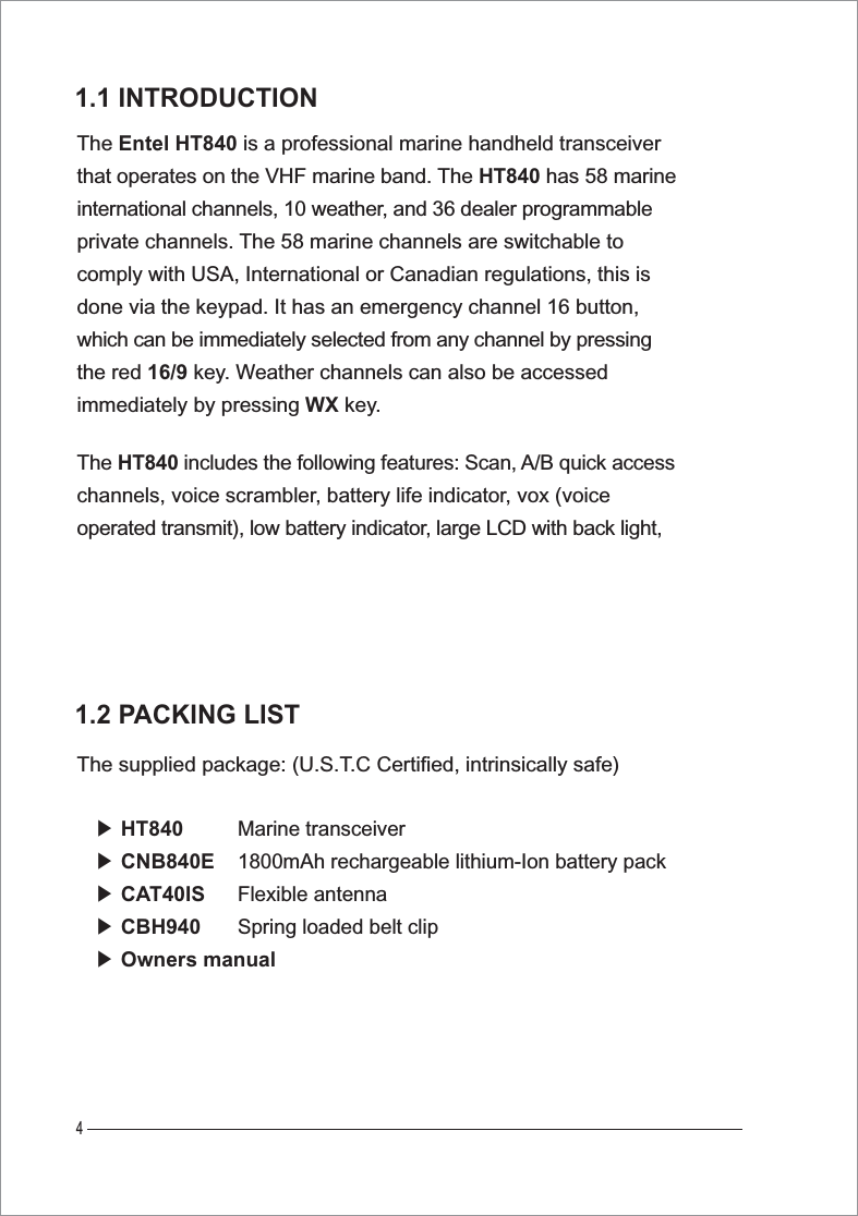 4The Entel HT840 is a professional marine handheld transceiver that operates on the VHF marine band. The HT840 has 58 marineinternational channels, 10 weather, and 36 dealer programmableprivate channels. The 58 marine channels are switchable to comply with USA, International or Canadian regulations, this is done via the keypad. It has an emergency channel 16 button, which can be immediately selected from any channel by pressingthe red 16/9 key. Weather channels can also be accessed immediately by pressing WX key.1.1 INTRODUCTIONThe supplied package: (U.S.T.C Certified, intrinsically safe)ඖ HT840ඖ CNB840Eඖ CAT40ISඖ CBH940ඖ Owners manual1.2 PACKING LISTThe HT840 includes the following features: Scan, A/B quick access channels, voice scrambler, battery life indicator, vox (voice operated transmit), low battery indicator, large LCD with back light,Marine transceiver1800mAh rechargeable lithium-Ion battery packFlexible antennaSpring loaded belt clip