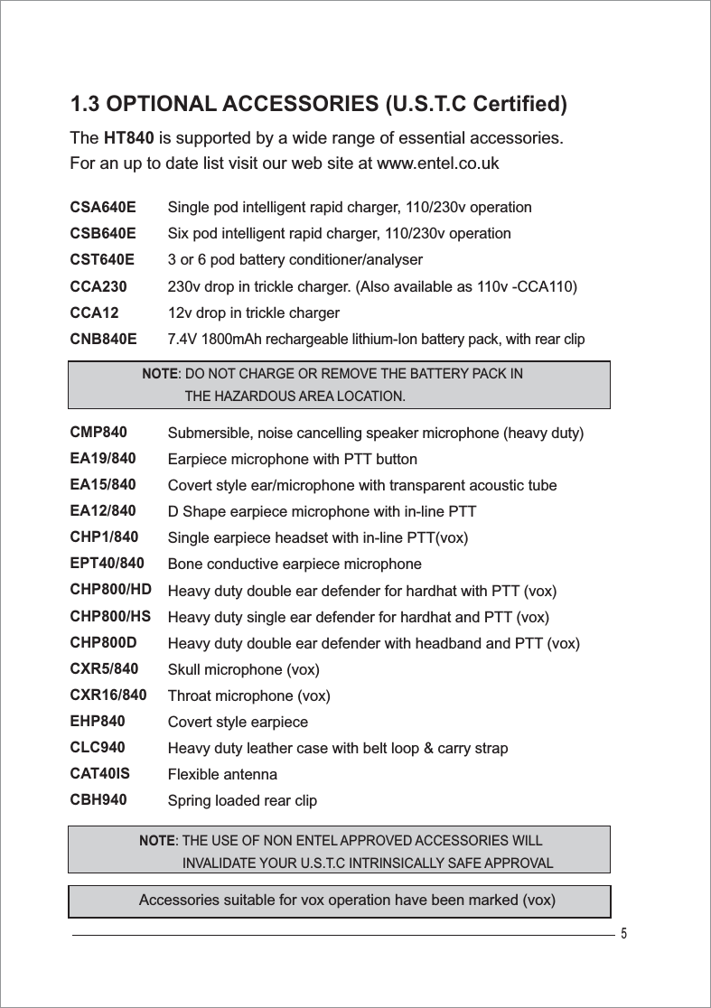 5The HT840 is supported by a wide range of essential accessories. For an up to date list visit our web site at www.entel.co.ukCSA640ECSB640ECST640ECCA230CCA12CNB840ECMP840EA19/840EA15/840EA12/840CHP1/840EPT40/840CHP800/HDCHP800/HSCHP800DCXR5/840CXR16/840EHP840CLC940CAT40ISCBH940Single pod intelligent rapid charger, 110/230v operationSix pod intelligent rapid charger, 110/230v operation3 or 6 pod battery conditioner/analyser 230v drop in trickle charger. (Also available as 110v -CCA110)12v drop in trickle charger7.4V 1800mAh rechargeable lithium-Ion battery pack, with rear clipSubmersible, noise cancelling speaker microphone (heavy duty)Earpiece microphone with PTT button Covert style ear/microphone with transparent acoustic tubeD Shape earpiece microphone with in-line PTTSingle earpiece headset with in-line PTT(vox)Bone conductive earpiece microphoneHeavy duty double ear defender for hardhat with PTT (vox)Heavy duty single ear defender for hardhat and PTT (vox)Heavy duty double ear defender with headband and PTT (vox)Skull microphone (vox)Throat microphone (vox)Covert style earpiece Heavy duty leather case with belt loop &amp; carry strapFlexible antennaSpring loaded rear clip1.3 OPTIONAL ACCESSORIES (U.S.T.C Certified)Accessories suitable for vox operation have been marked (vox)NOTE: DO NOT CHARGE OR REMOVE THE BATTERY PACK IN THE HAZARDOUS AREA LOCATION.NOTE: THE USE OF NON ENTEL APPROVED ACCESSORIES WILL            INVALIDATE YOUR U.S.T.C INTRINSICALLY SAFE APPROVAL