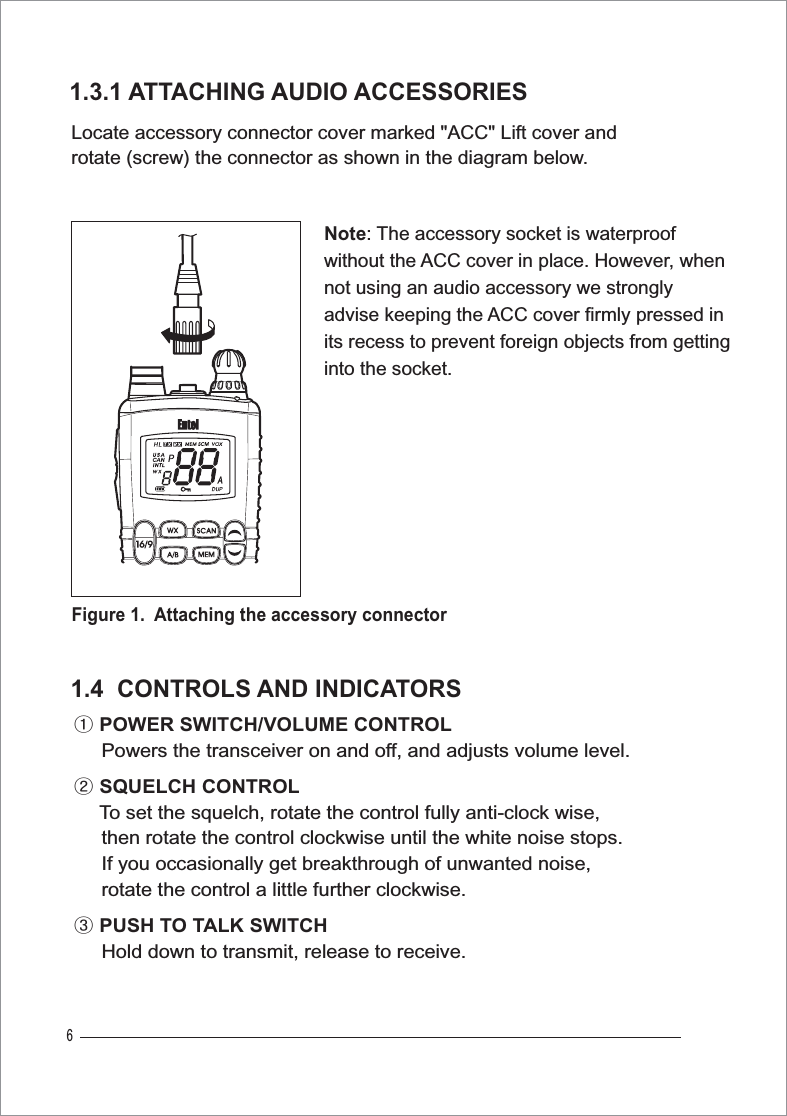 6Locate accessory connector cover marked &quot;ACC&quot; Lift cover and rotate (screw) the connector as shown in the diagram below.1.3.1 ATTACHING AUDIO ACCESSORIESྙPOWER SWITCH/VOLUME CONTROL     Powers the transceiver on and off, and adjusts volume level.ྚSQUELCH CONTROLTo set the squelch, rotate the control fully anti-clock wise,      then rotate the control clockwise until the white noise stops.      If you occasionally get breakthrough of unwanted noise,      rotate the control a little further clockwise.ྛPUSH TO TALK SWITCH     Hold down to transmit, release to receive. 1.4  CONTROLS AND INDICATORSFigure 1. Attaching the accessory connectorNote: The accessory socket is waterproofwithout the ACC cover in place. However, whennot using an audio accessory we strongly advise keeping the ACC cover firmly pressed inits recess to prevent foreign objects from getting into the socket. 