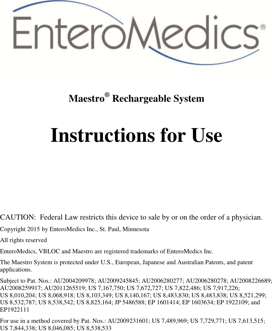   Maestro® Rechargeable System  Instructions for Use       CAUTION:  Federal Law restricts this device to sale by or on the order of a physician. Copyright 2015 by EnteroMedics Inc., St. Paul, Minnesota All rights reserved EnteroMedics, VBLOC and Maestro are registered trademarks of EnteroMedics Inc. The Maestro System is protected under U.S., European, Japanese and Australian Patents, and patent applications. Subject to Pat. Nos.: AU2004209978; AU2009245845; AU2006280277; AU2006280278; AU2008226689; AU2008259917; AU2011265519; US 7,167,750; US 7,672,727; US 7,822,486; US 7,917,226;                  US 8,010,204; US 8,068,918; US 8,103,349; US 8,140,167; US 8,483,830; US 8,483,838; US 8,521,299; US 8,532,787; US 8,538,542; US 8,825,164; JP 5486588; EP 1601414; EP 1603634; EP 1922109; and EP1922111 For use in a method covered by Pat. Nos.: AU2009231601; US 7,489,969; US 7,729,771; US 7,613,515; US 7,844,338; US 8,046,085; US 8,538,533 
